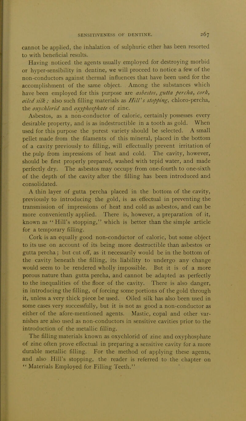 cannot be applied, the inhalation of sulphuric ether has been resorted to with beneficial results. Having noticed the agents usually employed for destroying morbid or hyper-sensibility in dentine, we will proceed to notice a few of the non-conductors against thermal influences that have been used for the accomplishment of the same object. Among the substances which have been employed for this purpose are asbestos, gutta percha, cork, oiled silk; also such filling materials as Hill's stopping, chloro-percha, the oxychlorid and oxyphosphate of zinc. Asbestos, as a non-conductor of caloric, certainly possesses every desirable property, and is as indestructible in a tooth as gold. When used for this purpose the purest variety should be selected. A small pellet made from the filaments of this mineral, placed in the bottom of a cavity previously to filling, will effectually prevent irritation of the pulp from impressions of heat and cold. The cavity, however, should be first properly prepared, washed with tepid water, and made perfectly dry. The asbestos may occupy from one-fourth to one-sixth of the depth of the cavity after the filling has been introduced and consolidated. A thin layer of gutta percha placed in the bottom of the cavity, previously to introducing the gold, is as effectual in preventing the transmission of impressions of heat and cold as asbestos, and can be more conveniently applied. There is, however, a preparation of it, known as ''Hill's stopping, which is better than the simple article for a temporary filling. Cork is an equally good non-conductor of caloric, but some object to its use on account of its being more destructible than asbestos or gutta percha; but cut off, as it necessarily would be in the bottom of the cavity beneath the filling, its liability to undergo any change would seem to be rendered wholly impossible. But it is of a more porous nature than gutta percha, and cannot be adapted as perfectly to the inequalities of the floor of the cavity. There is also danger, in introducing the filling, of forcing some portions of the gold through it, unless a very thick piece be used. Oiled silk has also been used in some cases very successfully, but it is not as good a non-conductor as either of the afore-mentioned agents. Mastic, copal and other var- nishes are also used as non-conductors in sensitive cavities prior to the introduction of the metallic filling. The filling materials known as oxychlorid of zinc and oxyphosphate of zinc often prove effectual in preparing a sensitive cavity for a more durable metallic filling. For the method of applying these agents, and also Hill's stopping, the reader is referred to the chapter on  Materials Employed for Filling Teeth.