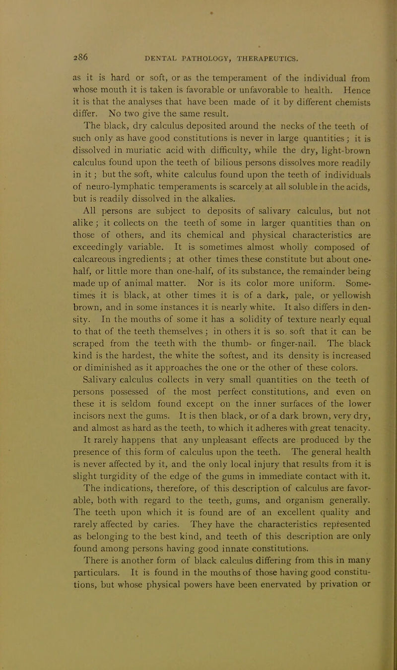 as it is hard or soft, or as the temperament of the individual from whose mouth it is taken is favorable or unfavorable to health. Hence it is that the analyses that have been made of it by different chemists differ. No two give the same result. The black, dry calculus deposited around the necks of the teeth of such only as have good constitutions is never in large quantities; it is dissolved in muriatic acid with difficulty, while the dry, light-brown calculus found upon the teeth of bilious persons dissolves more readily in it; but the soft, white calculus found upon the teeth of individuals of neuro-lymphatic temperaments is scarcely at all soluble in the acids, but is readily dissolved in the alkalies. All persons are subject to deposits of salivary calculus, but not alike; it collects on the teeth of some in larger quantities than on those of others, and its chemical and physical characteristics are exceedingly variable. It is sometimes almost wholly composed of calcareous ingredients ; at other times these constitute but about one- half, or little more than one-half, of its substance, the remainder being made up of animal matter. Nor is its color more uniform. Some- times it is black, at other times it is of a dark, pale, or yellowish brown, and in some instances it is nearly white. It also differs in den- sity. In the mouths of some it has a solidity of texture nearly equal to that of the teeth themselves; in others it is so soft that it can be scraped from the teeth with the thumb- or finger-nail. The black kind is the hardest, the white the softest, and its density is increased or diminished as it approaches the one or the other of these colors. Salivary calculus collects in very small quantities on the teeth of persons possessed of the most perfect constitutions, and even on these it is seldom found except on the inner surfaces of the lower incisors next the gums. It is then black, or of a dark brown, very dry, and almost as hard as the teeth, to which it adheres with great tenacity. It rarely happens that any unpleasant effects are produced by the presence of this form of calculus upon the teeth. The general health is never affected by it, and the only local injury that results from it is slight turgidity of the edge of the gums in immediate contact with it. The indications, therefore, of this description of calculus are favor- able, both with regard to the teeth, gums, and organism generally. The teeth upon which it is found are of an excellent quality and rarely affected by caries. They have the characteristics represented as belonging to the best kind, and teeth of this description are only found among persons having good innate constitutions. There is another form of black calculus differing from this in many particulars. It is found in the mouths of those having good constitu- tions, but whose physical powers have been enervated by privation or