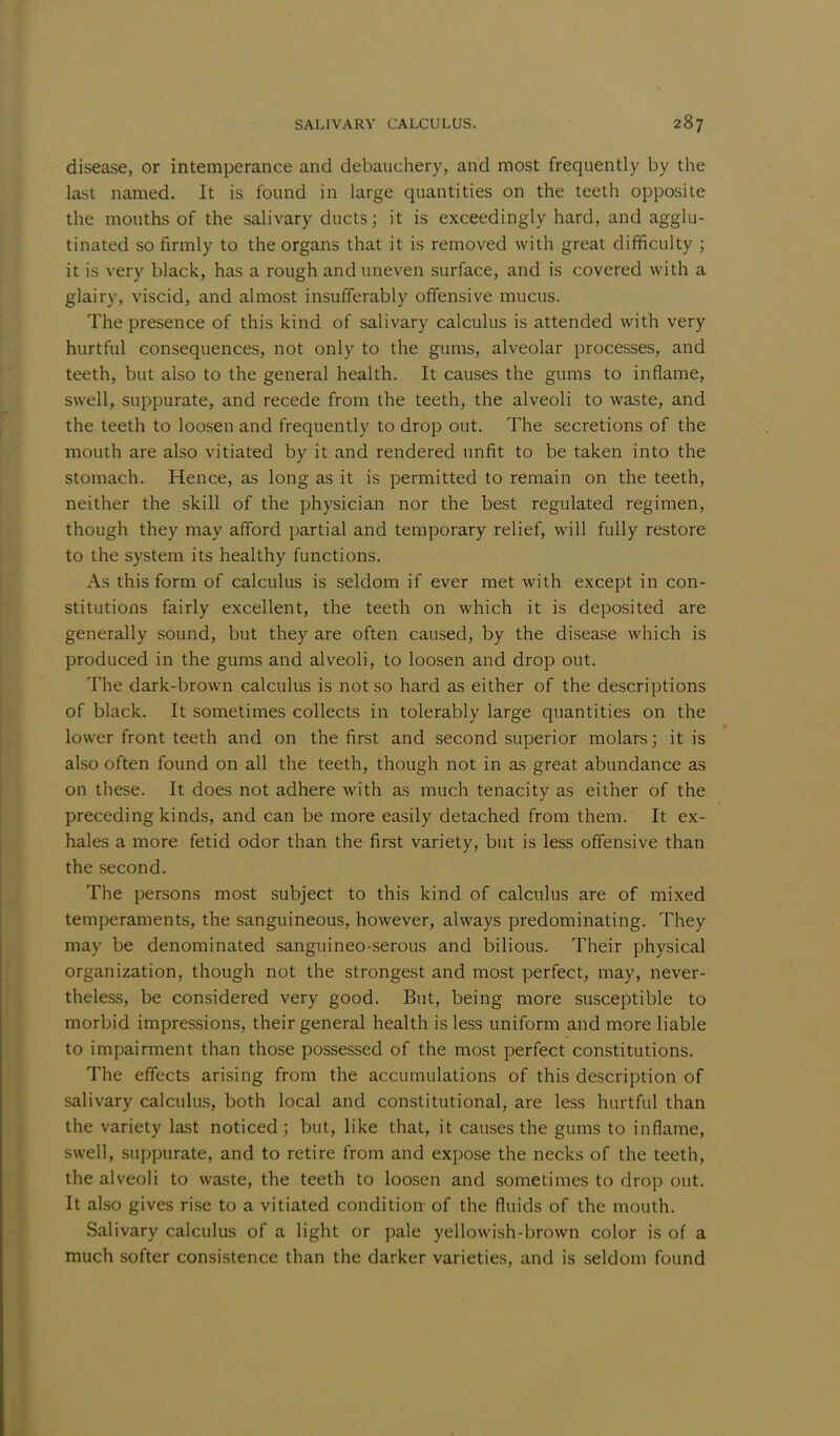 disease, or intemperance and debauchery, and most frequently by the last named. It is found in large quantities on the teeth opposite the mouths of the salivary ducts; it is exceedingly hard, and agglu- tinated so firmly to the organs that it is removed with great difficulty ; it is very black, has a rough and uneven surface, and is covered with a glairy, viscid, and almost insufferably offensive mucus. The presence of this kind of salivary calculus is attended with very hurtful consequences, not only to the gums, alveolar processes, and teeth, but also to the general health. It causes the gums to inflame, swell, suppurate, and recede from the teeth, the alveoli to waste, and the teeth to loosen and frequently to drop out. The secretions of the mouth are also vitiated by it and rendered unfit to be taken into the stomach. Hence, as long as it is permitted to remain on the teeth, neither the skill of the physician nor the best regulated regimen, though they may afford partial and temporary relief, will fully restore to the system its healthy functions. As this form of calculus is seldom if ever met with except in con- stitutions fairly excellent, the teeth on which it is deposited are generally sound, but they are often caused, by the disease which is produced in the gums and alveoli, to loosen and drop out. The dark-brown calculus is not so hard as either of the descriptions of black. It sometimes collects in tolerably large quantities on the lower front teeth and on the first and second superior molars; it is also often found on all the teeth, though not in as great abundance as on these. It does not adhere with as much tenacitv as either of the preceding kinds, and can be more easily detached from them. It ex- hales a more fetid odor than the first variety, but is less offensive than the second. The persons most subject to this kind of calculus are of mixed temperaments, the sanguineous, however, always predominating. They may be denominated sanguineo-serous and bilious. Their physical organization, though not the strongest and most perfect, may, never- theless, be considered very good. But, being more susceptible to morbid impressions, their general health is less uniform and more liable to impairment than those possessed of the most perfect constitutions. The effects arising from the accumulations of this description of salivary calculus, both local and constitutional, are less hurtful than the variety last noticed; but, like that, it causes the gums to inflame, swell, suppurate, and to retire from and expose the necks of the teeth, the alveoli to waste, the teeth to loosen and sometimes to drop out. It also gives rise to a vitiated condition of the fluids of the mouth. Salivary calculus of a light or pale yellowish-brown color is of a much softer consistence than the darker varieties, and is seldom found