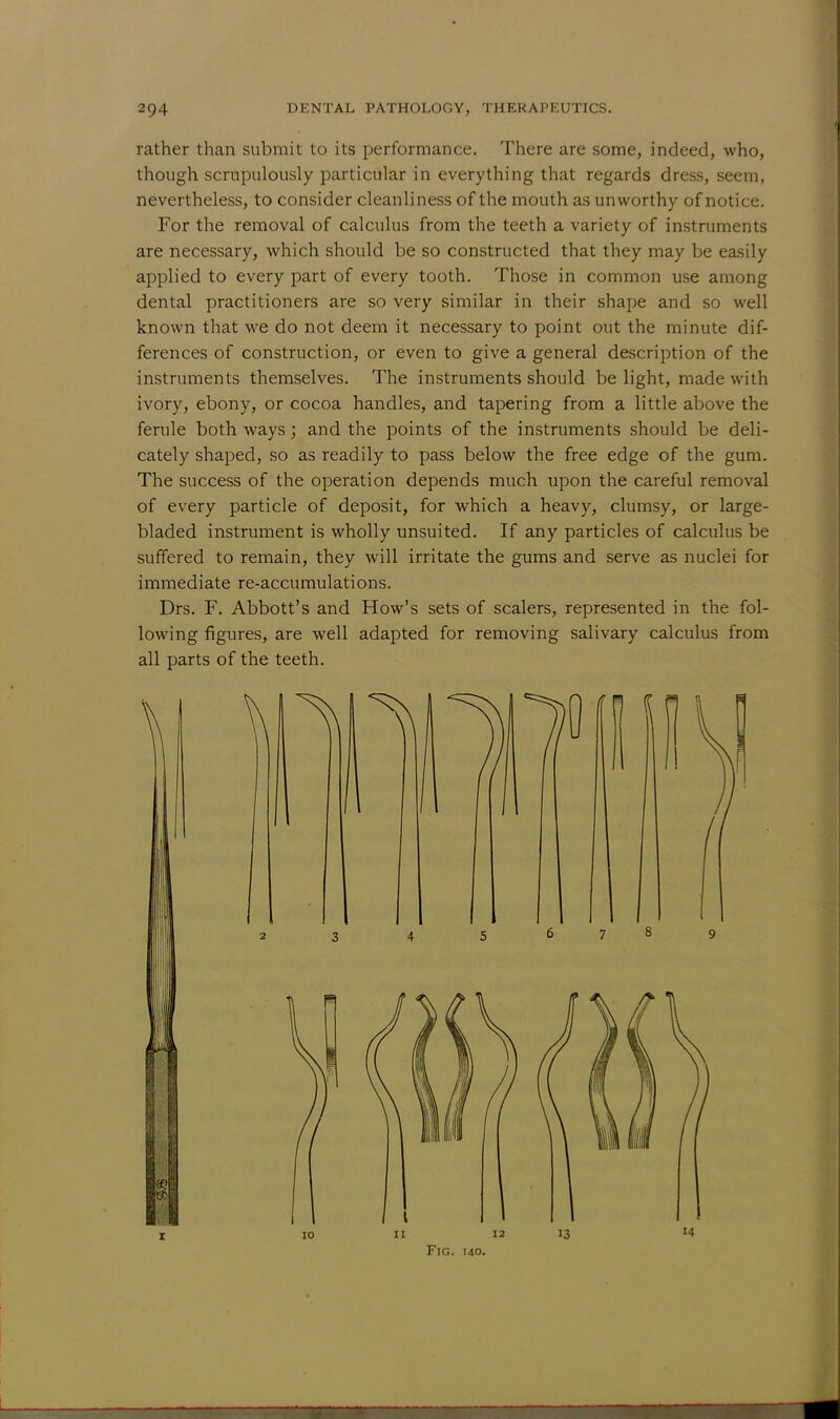 rather than submit to its performance. There are some, indeed, who, though scrupulously particular in everything that regards dress, seem, nevertheless, to consider cleanliness of the mouth as unworthy of notice. For the removal of calculus from the teeth a variety of instruments are necessary, which should be so constructed that they may be easily applied to every part of every tooth. Those in common use among dental practitioners are so very similar in their shape and so well known that we do not deem it necessary to point out the minute dif- ferences of construction, or even to give a general description of the instruments themselves. The instruments should be light, made with ivory, ebony, or cocoa handles, and tapering from a little above the ferule both ways; and the points of the instruments should be deli- cately shaped, so as readily to pass below the free edge of the gum. The success of the operation depends much upon the careful removal of every particle of deposit, for which a heavy, clumsy, or large- bladed instrument is wholly unsuited. If any particles of calculus be suffered to remain, they will irritate the gums and serve as nuclei for immediate re-accumulations. Drs. F. Abbott's and How's sets of scalers, represented in the fol- lowing figures, are well adapted for removing salivary calculus from all parts of the teeth.
