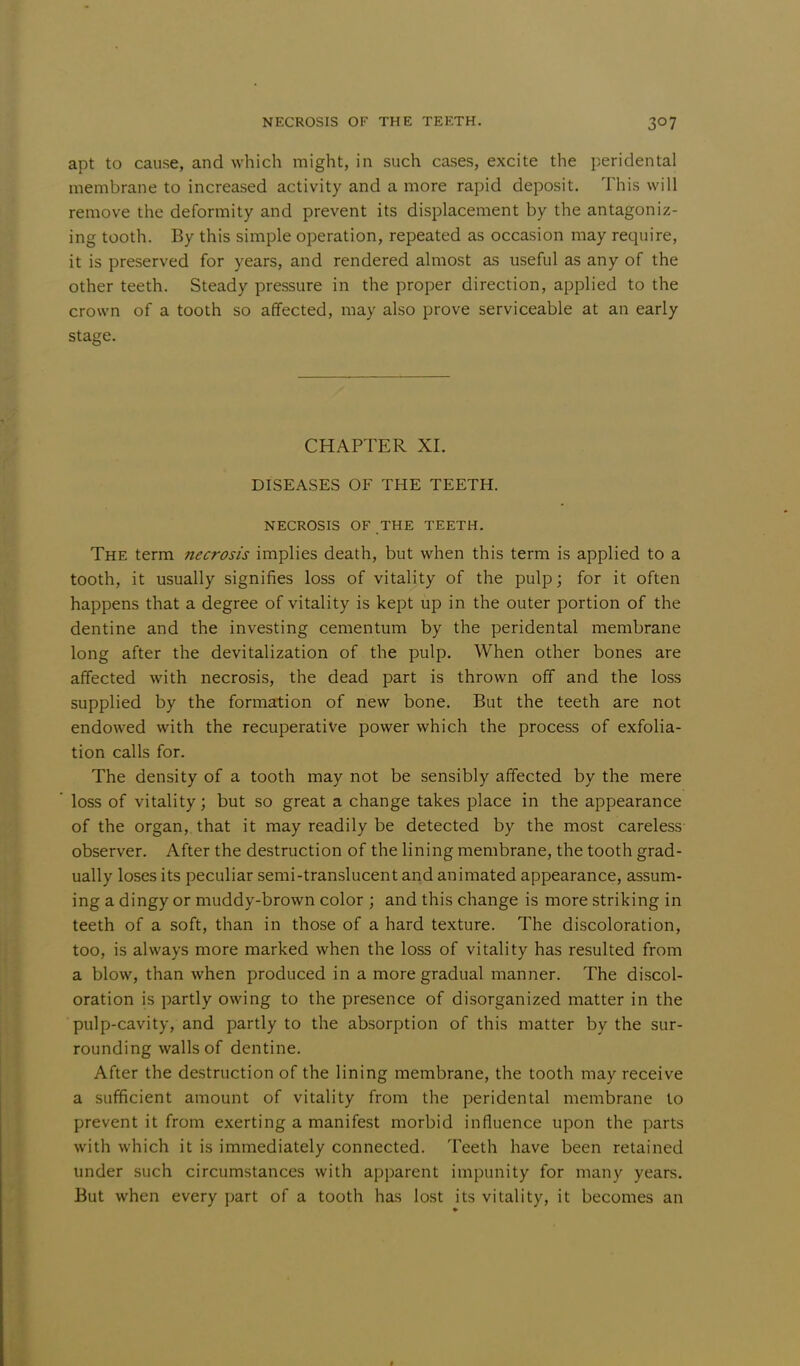 apt to cause, and which might, in such cases, excite the peridental membrane to increased activity and a more rapid deposit. This will remove the deformity and prevent its displacement by the antagoniz- ing tooth. By this simple operation, repeated as occasion may require, it is preserved for years, and rendered almost as useful as any of the other teeth. Steady pressure in the proper direction, applied to the crown of a tooth so affected, may also prove serviceable at an early stage. CHAPTER XI. DISEASES OF THE TEETH. NECROSIS OF THE TEETH. The term necrosis implies death, but when this term is applied to a tooth, it usually signifies loss of vitality of the pulp; for it often happens that a degree of vitality is kept up in the outer portion of the dentine and the investing cementum by the peridental membrane long after the devitalization of the pulp. When other bones are affected with necrosis, the dead part is thrown off and the loss supplied by the formation of new bone. But the teeth are not endowed with the recuperative power which the process of exfolia- tion calls for. The density of a tooth may not be sensibly affected by the mere loss of vitality; but so great a change takes place in the appearance of the organ, that it may readily be detected by the most careless observer. After the destruction of the lining membrane, the tooth grad- ually loses its peculiar semi-translucent and animated appearance, assum- ing a dingy or muddy-brown color ; and this change is more striking in teeth of a soft, than in those of a hard texture. The discoloration, too, is always more marked when the loss of vitality has resulted from a blow, than when produced in a more gradual manner. The discol- oration is partly owing to the presence of disorganized matter in the pulp-cavity, and partly to the absorption of this matter by the sur- rounding walls of dentine. After the destruction of the lining membrane, the tooth may receive a sufficient amount of vitality from the peridental membrane to prevent it from exerting a manifest morbid influence upon the parts with which it is immediately connected. Teeth have been retained under such circumstances with apparent impunity for many years. But when every part of a tooth has lost its vitality, it becomes an