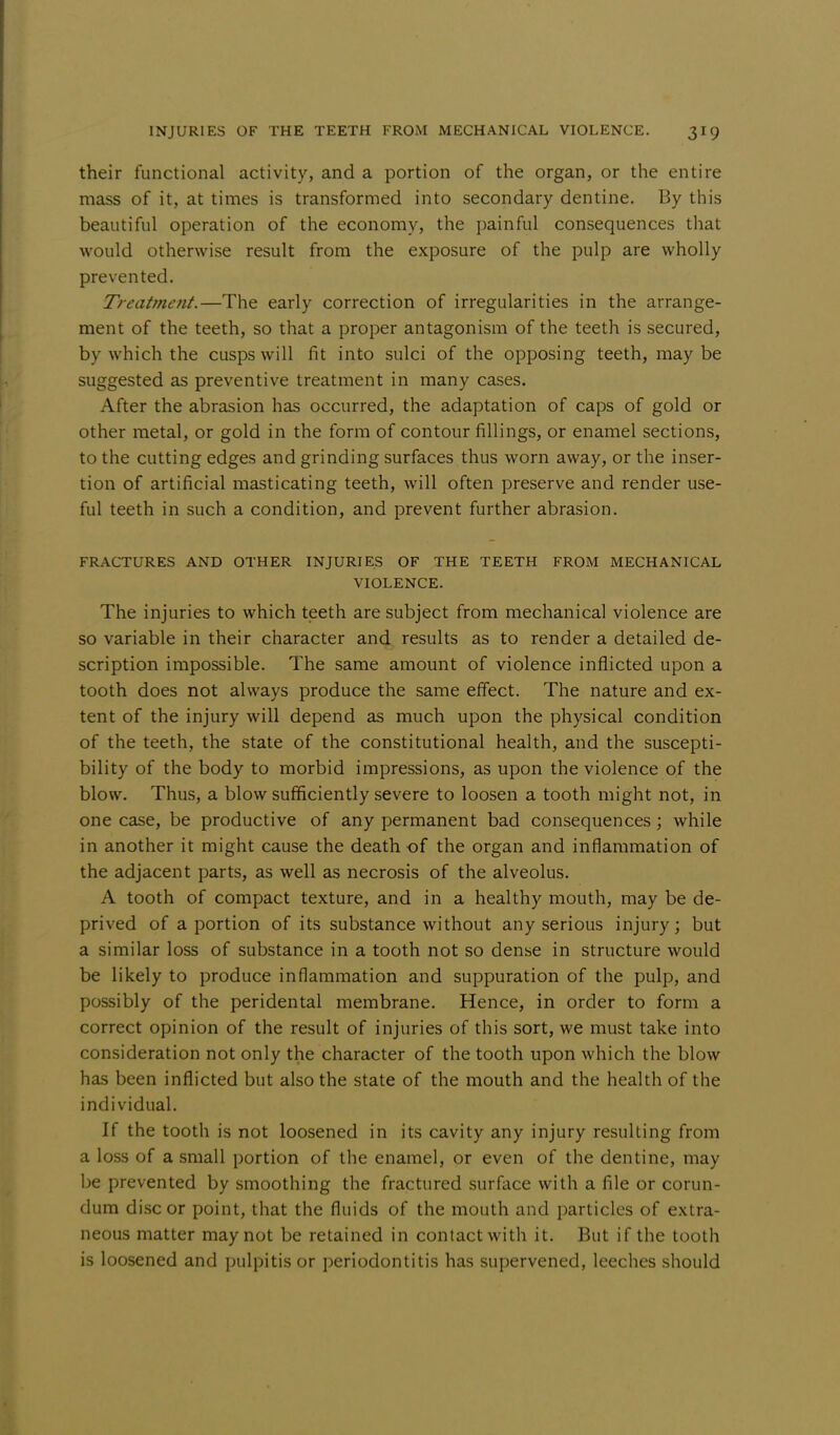 their functional activity, and a portion of the organ, or the entire mass of it, at times is transformed into secondary dentine. By this beautiful operation of the economy, the painful consequences that would otherwise result from the exposure of the pulp are wholly prevented. Treatment.—The early correction of irregularities in the arrange- ment of the teeth, so that a proper antagonism of the teeth is secured, by which the cusps will fit into sulci of the opposing teeth, maybe suggested as preventive treatment in many cases. After the abrasion has occurred, the adaptation of caps of gold or other metal, or gold in the form of contour fillings, or enamel sections, to the cutting edges and grinding surfaces thus worn away, or the inser- tion of artificial masticating teeth, will often preserve and render use- ful teeth in such a condition, and prevent further abrasion. FRACTURES AND OTHER INJURIES OF THE TEETH FROM MECHANICAL VIOLENCE. The injuries to which teeth are subject from mechanical violence are so variable in their character and results as to render a detailed de- scription impossible. The same amount of violence inflicted upon a tooth does not always produce the same effect. The nature and ex- tent of the injury will depend as much upon the physical condition of the teeth, the state of the constitutional health, and the suscepti- bility of the body to morbid impressions, as upon the violence of the blow. Thus, a blow sufficiently severe to loosen a tooth might not, in one case, be productive of any permanent bad consequences; while in another it might cause the death of the organ and inflammation of the adjacent parts, as well as necrosis of the alveolus. A tooth of compact texture, and in a healthy mouth, may be de- prived of a portion of its substance without any serious injury; but a similar loss of substance in a tooth not so dense in structure would be likely to produce inflammation and suppuration of the pulp, and possibly of the peridental membrane. Hence, in order to form a correct opinion of the result of injuries of this sort, we must take into consideration not only the character of the tooth upon which the blow has been inflicted but also the state of the mouth and the health of the individual. If the tooth is not loosened in its cavity any injury resulting from a loss of a small portion of the enamel, or even of the dentine, may be prevented by smoothing the fractured surface with a file or corun- dum disc or point, that the fluids of the mouth and particles of extra- neous matter may not be retained in contact with it. But if the tooth is loosened and pulpitis or periodontitis has supervened, leeches should