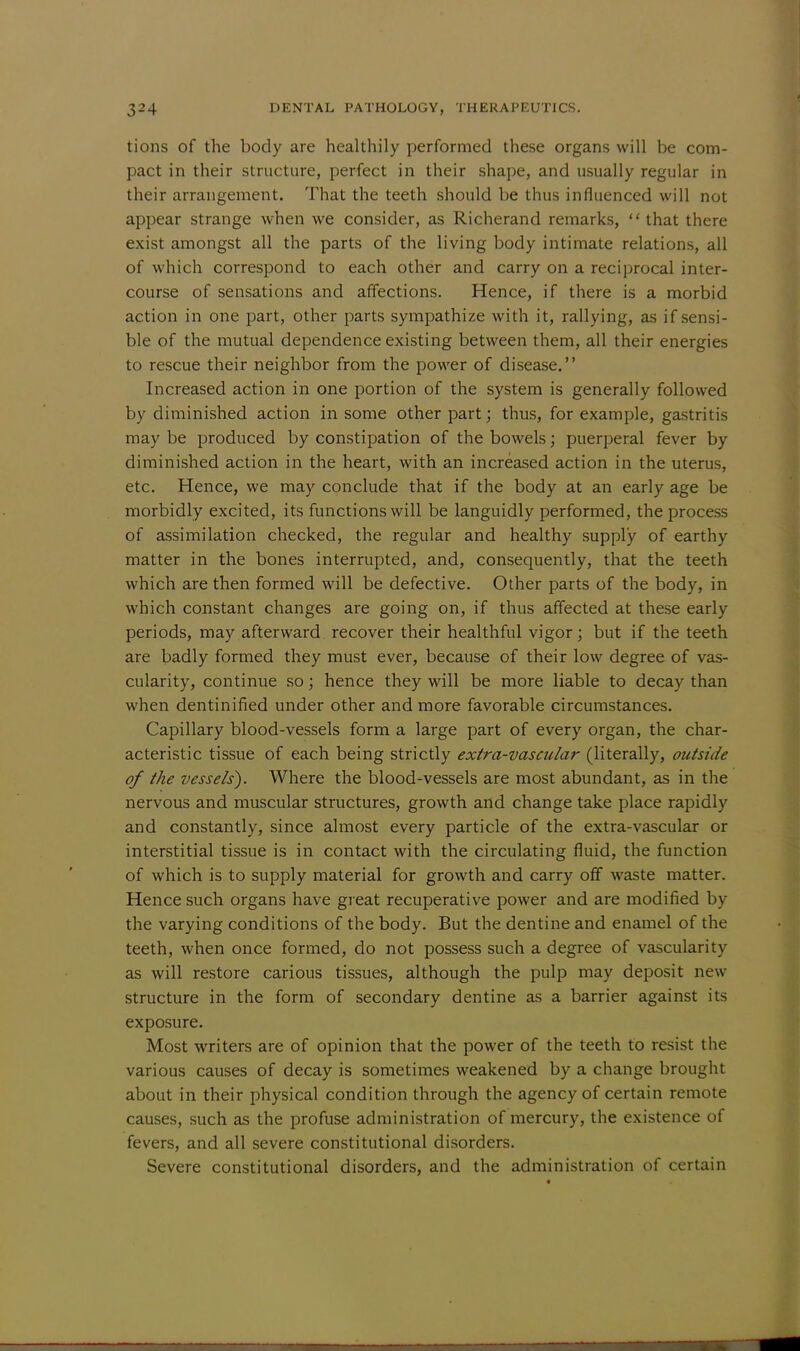 tions of the body are healthily performed these organs will be com- pact in their structure, perfect in their shape, and usually regular in their arrangement. That the teeth should be thus influenced will not appear strange when we consider, as Richerand remarks,  that there exist amongst all the parts of the living body intimate relations, all of which correspond to each other and carry on a reciprocal inter- course of sensations and affections. Hence, if there is a morbid action in one part, other parts sympathize with it, rallying, as if sensi- ble of the mutual dependence existing between them, all their energies to rescue their neighbor from the power of disease. Increased action in one portion of the system is generally followed by diminished action in some other part; thus, for example, gastritis may be produced by constipation of the bowels; puerperal fever by diminished action in the heart, with an increased action in the uterus, etc. Hence, we may conclude that if the body at an early age be morbidly excited, its functions will be languidly performed, the process of assimilation checked, the regular and healthy supply of earthy matter in the bones interrupted, and, consequently, that the teeth which are then formed will be defective. Other parts of the body, in which constant changes are going on, if thus affected at these early periods, may afterward recover their healthful vigor; but if the teeth are badly formed they must ever, because of their low degree of vas- cularity, continue so; hence they will be more liable to decay than when dentinified under other and more favorable circumstances. Capillary blood-vessels form a large part of every organ, the char- acteristic tissue of each being strictly extra-vascular (literally, outside of the vessels). Where the blood-vessels are most abundant, as in the nervous and muscular structures, growth and change take place rapidly and constantly, since almost every particle of the extra-vascular or interstitial tissue is in contact with the circulating fluid, the function of which is to supply material for growth and carry off waste matter. Hence such organs have great recuperative power and are modified by the varying conditions of the body. But the dentine and enamel of the teeth, when once formed, do not possess such a degree of vascularity as will restore carious tissues, although the pulp may deposit new structure in the form of secondary dentine as a barrier against its exposure. Most writers are of opinion that the power of the teeth to resist the various causes of decay is sometimes weakened by a change brought about in their physical condition through the agency of certain remote causes, such as the profuse administration of mercury, the existence of fevers, and all severe constitutional disorders. Severe constitutional disorders, and the administration of certain