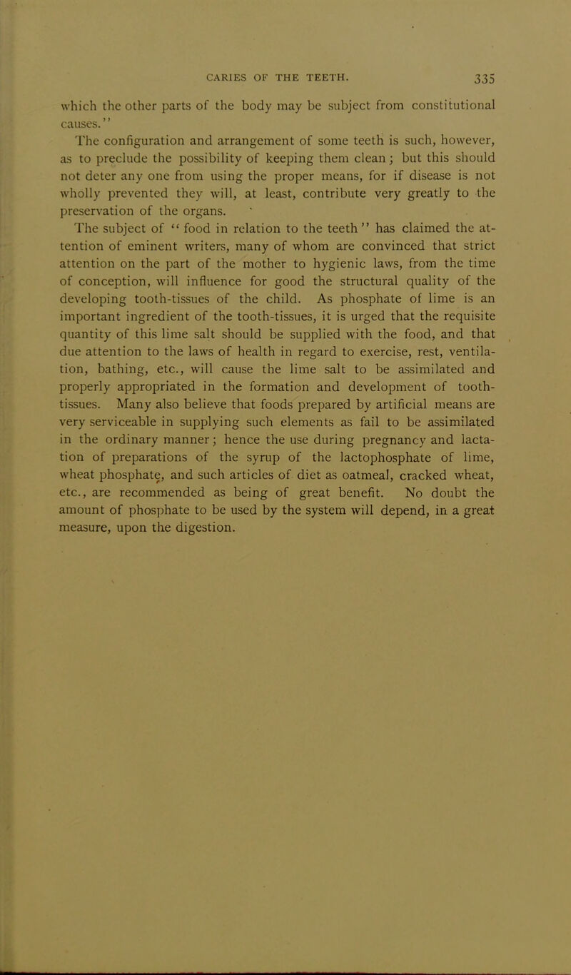 which the other parts of the body may be subject from constitutional causes. The configuration and arrangement of some teeth is such, however, as to preclude the possibility of keeping them clean; but this should not deter any one from using the proper means, for if disease is not wholly prevented they will, at least, contribute very greatly to the preservation of the organs. The subject of  food in relation to the teeth has claimed the at- tention of eminent writers, many of whom are convinced that strict attention on the part of the mother to hygienic laws, from the time of conception, will influence for good the structural quality of the developing tooth-tissues of the child. As phosphate of lime is an important ingredient of the tooth-tissues, it is urged that the requisite quantity of this lime salt should be supplied with the food, and that due attention to the laws of health in regard to exercise, rest, ventila- tion, bathing, etc., will cause the lime salt to be assimilated and properly appropriated in the formation and development of tooth- tissues. Many also believe that foods prepared by artificial means are very serviceable in supplying such elements as fail to be assimilated in the ordinary manner; hence the use during pregnancy and lacta- tion of preparations of the syrup of the lactophosphate of lime, wheat phosphate, and such articles of diet as oatmeal, cracked wheat, etc., are recommended as being of great benefit. No doubt the amount of phosphate to be used by the system will depend, in a great measure, upon the digestion.