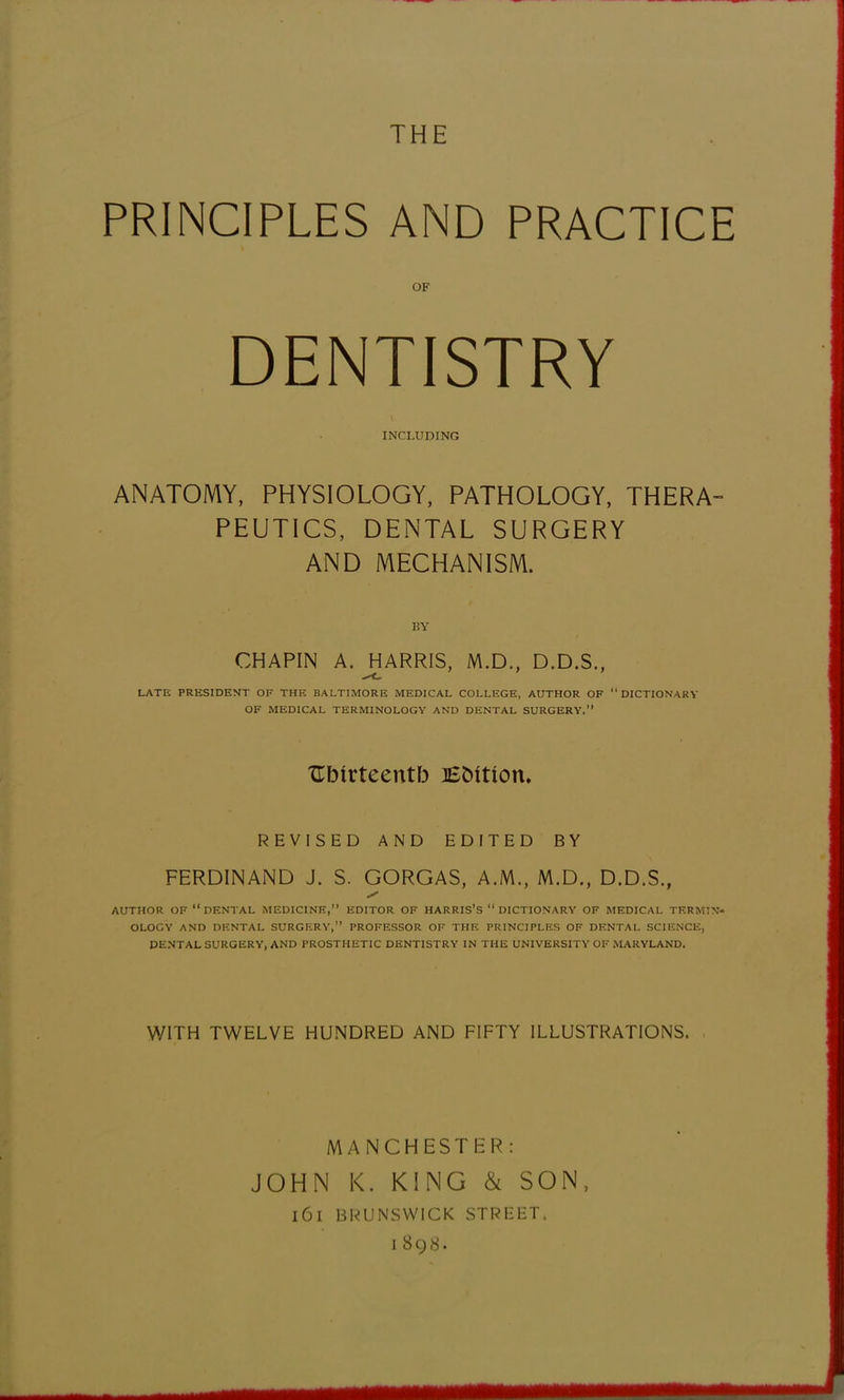 THE PRINCIPLES AND PRACTICE OF DENTISTRY INCLUDING ANATOMY, PHYSIOLOGY, PATHOLOGY, THERA- PEUTICS, DENTAL SURGERY AND MECHANISM. BY CHAPIN A. HARRIS, M.D., D.D.S., LATE PRESIDENT OF THE BALTIMORE MEDICAL COLLEGE, AUTHOR OF DICTIONARY OF MEDICAL TERMINOLOGY AND DENTAL SURGERY. TEbfrteentb Efcmon. REVISED AND EDITED BY FERDINAND J. S. GORGAS, A.M., M.D., D.D.S., AUTHOR OF  DENTAL MEDICINE, EDITOR OF HARRIS'S  DICTIONARY OF MEDICAL TERMIN- OLOGY AND DENTAL SURGERY, PROFESSOR OF THE PRINCIPLES OF DENTAL SCIENCE, DENTAL SURGERY, AND PROSTHETIC DENTISTRY IN THE UNIVERSITY OF MARYLAND. WITH TWELVE HUNDRED AND FIFTY ILLUSTRATIONS. MANCHESTER: JOHN K. KING & SON, l6l BRUNSWICK STREET. I 898.