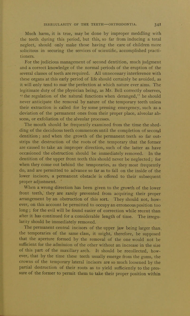 Much harm, it is true, may be done by improper meddling with the teeth during this period, but this, so far from inducing a total neglect, should only make those having the care of children more solicitous in securing the services of scientific, accomplished practi- tioners. For the judicious management of second dentition, much judgment and a correct knowledge of the normal periods of the eruption of the several classes of teeth are required. All unnecessary interference with these organs at this early period of life should certainly be avoided, as it will only tend to mar the perfection at which nature ever aims. The legitimate duty of the physician being, as Mr. Bell correctly observes, the regulation of the natural functions when deranged, he should never anticipate the removal by nature of the temporary teeth unless their extraction is called for by some pressing emergency, such as a deviation of the permanent ones from their proper place, alveolar ab- scess, or exfoliation of the alveolar processes. The mouth should be frequently examined from the time the shed- ding of the deciduous teeth commences until the completion of seconjd dentition; and when the growth of the permanent teeth so far out- strips the destruction of the roots of the temporary that the former are caused to take an improper direction, such of the latter as have occasioned the obstruction should be immediately removed. In the dentition of the upper front teeth this should never be neglected; for when they come out behind the temporaries, as they most frequently do, and are permitted to advance so far as to fall on the inside of the lower incisors, a permanent obstacle is offered to their subsequent proper adjustment. When a wrong direction has been given to the growth of the lower front teeth, they are rarely prevented from acquiring their proper arrangement by an obstruction of this sort. They should not, how- ever, on this account be permitted to occupy an erroneous position too long; for the evil will be found easier of correction while recent than after it has continued for a considerable length of time. The irregu- larity should be immediately removed. The permanent central incisors of the upper jaw being larger than, the temporaries of the same class, it might, therefore, be supposed that the aperture formed by the removal of the one would not be sufficient for the admission of the other without an increase in the size of this part of the maxillary arch. It should be recollected, how- ever, that by the time these teeth usually emerge from the gums, the crowns of the temporary lateral incisors are so much loosened by the partial destruction of their roots as to yield sufficiently to the pres- sure of the former to permit them to take their proper position within