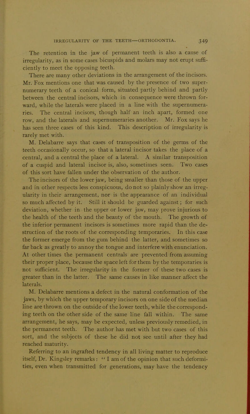 The retention in the jaw of permanent teeth is also a cause of irregularity, as in some cases bicuspids and molars may not erupt suffi- ciently to meet the opposing teeth. There are many other deviations in the arrangement of the incisors. Mr. Fox mentions one that was caused by the presence of two super- numerary teeth of a conical form, situated partly behind and partly between the central incisors, which in consequence were thrown for- ward, while the laterals were placed in a line with the supernumera- ries. The central incisors, though half an inch apart, formed one row, and the laterals and supernumeraries another. Mr. Fox says he has seen three cases of this kind. This description of irregularity is rarely met with. M. Delabarre says that cases of transposition of the germs of the teeth occasionally occur, so that a lateral incisor takes the place of a central, and a central the place of a lateral. A similar transposition of a cuspid and lateral incisor is, also, sometimes seen. Two cases of this sort have fallen under the observation of the author. The incisors of the lower jaw, being smaller than those of the upper and in other respects less conspicuous, do not so plainly show an irreg- ularity in their arrangement, nor is the appearance of an individual so much affected by it. Still it should be guarded against; for such deviation, whether in the upper or lower jaw, may prove injurious to the health of the teeth and the beauty of the mouth. The growth of the inferior permanent incisors is sometimes more rapid than the de- struction of the roots of the corresponding temporaries. In this case the former emerge from the gum behind the latter, and sometimes so far back as greatly to annoy the tongue and interfere with enunciation. At other times the permanent centrals are prevented from assuming their proper place, because the space left for them by the temporaries is not sufficient. The irregularity in the former of these two cases is greater than in the latter. The same causes in like manner affect the laterals. M. Delabarre mentions a defect in the natural conformation of the jaws, by which the upper temporary incisors on one side of the median line are thrown on the outside of the lower teeth, Avhile the correspond- ing teeth on the other side of the same line fall within. The same arrangement, he says, may be expected, unless previously remedied, in the permanent teeth. The author has met with but two cases of this sort, and the subjects of these he did not see until after they had reached maturitv. Referring to an ingrafted tendency in all living matter to reproduce itself, Dr. Kingsley remarks :  I am of the opinion that such deformi- ties, even when transmitted for generations, may have the tendency