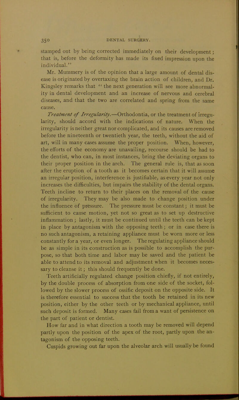 stamped out by being corrected immediately on their development; that is, before the deformity has made its fixed impression upon the individual. Mr. Mummery is of the opinion that a large amount of dental dis- ease is originated by overtaxing the brain action of children, and Dr. Kingsley remarks that 11 the next generation will see more abnormal- ity in dental development and an increase of nervous and cerebral diseases, and that the two are correlated and spring from the same cause. Treatment of Irregularity.—Orthodontia, or the treatment of irregu- larity, should accord with the indications of nature. When the irregularity is neither great nor complicated, and its causes are removed before the nineteenth or twentieth year, the teeth, without the aid of art, will in many cases assume the proper position. When, however, the efforts of the economy are unavailing, recourse should be had to the dentist, who can, in most instances, bring the deviating organs to their proper position in the arch. The general rule is, that as soon after the eruption of a tooth as it becomes certain that it will assume an irregular position, interference is justifiable, as every year not only increases the difficulties, but impairs the stability of the dental organs. Teeth incline to return to their places on the removal of the cause of irregularity. They may be also made to change position under the influence of pressure. The pressure must be constant; it must be sufficient to cause motion, yet not so great as to set up destructive inflammation ; lastly, it must be continued until the teeth can be kept in place by antagonism with the opposing teeth; or in case there is no such antagonism, a retaining appliance must be worn more or less constantly for a year, or even longer. The regulating appliance should be as simple in its construction as is possible to accomplish the pur- pose, so that both time and labor may be saved and the patient be able to attend to its removal and adjustment when it becomes neces- sary to cleanse it; this should frequently be done. Teeth artificially regulated change position chiefly, if not entirely, by the double process of absorption from one side of the socket, fol- lowed by the slower process of ossific deposit on the opposite side. It is therefore essential to success that the tooth be retained in its new position, either by the other teeth or by mechanical appliance, until such deposit is formed. Many cases fail from a want of persistence on the part of patient or dentist. How far and in what direction a tooth may be removed will depend partly upon the position of the apex of the root, partly upon the an- tagonism of the opposing teeth. Cuspids growing out far upon the alveolar arch will usually be found