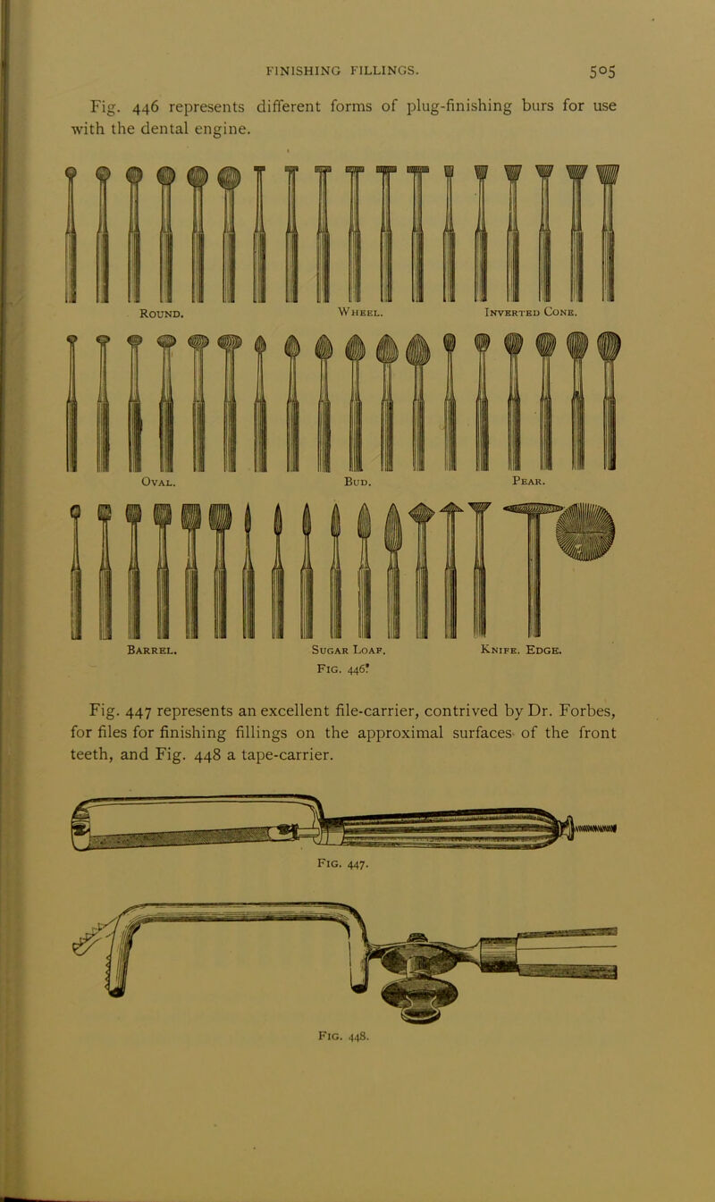 Oval. Bud. Pear. Barrel. Sugar Loaf. Knife. Edge. Fig. 446! Fig. 447 represents an excellent file-carrier, contrived by Dr. Forbes, for files for finishing fillings on the approximal surfaces of the front teeth, and Fig. 448 a tape-carrier. iMMMNMMl Fig. 447.