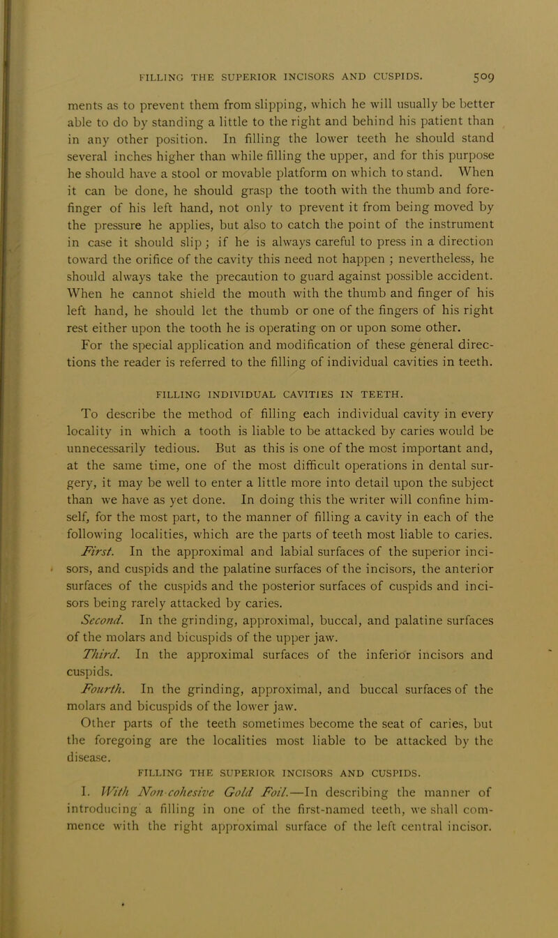 merits as to prevent them from slipping, which he will usually be better able to do by standing a little to the right and behind his patient than in any other position. In filling the lower teeth he should stand several inches higher than while filling the upper, and for this purpose he should have a stool or movable platform on which to stand. When it can be done, he should grasp the tooth with the thumb and fore- finger of his left hand, not only to prevent it from being moved by the pressure he applies, but also to catch the point of the instrument in case it should slip ; if he is always careful to press in a direction toward the orifice of the cavity this need not happen ; nevertheless, he should always take the precaution to guard against possible accident. When he cannot shield the mouth with the thumb and finger of his left hand, he should let the thumb or one of the fingers of his right rest either upon the tooth he is operating on or upon some other. For the special application and modification of these general direc- tions the reader is referred to the filling of individual cavities in teeth. FILLING INDIVIDUAL CAVITIES IN TEETH. To describe the method of filling each individual cavity in every locality in which a tooth is liable to be attacked by caries would be unnecessarily tedious. But as this is one of the most important and, at the same time, one of the most difficult operations in dental sur- gery, it may be well to enter a little more into detail upon the subject than we have as yet done. In doing this the writer will confine him- self, for the most part, to the manner of filling a cavity in each of the following localities, which are the parts of teeth most liable to caries. First. In the approximal and labial surfaces of the superior inci- • sors, and cuspids and the palatine surfaces of the incisors, the anterior surfaces of the cuspids and the posterior surfaces of cuspids and inci- sors being rarely attacked by caries. Second. In the grinding, approximal, buccal, and palatine surfaces of the molars and bicuspids of the upper jaw. Third. In the approximal surfaces of the inferior incisors and cuspids. Fourth. In the grinding, approximal, and buccal surfaces of the molars and bicuspids of the lower jaw. Other parts of the teeth sometimes become the seat of caries, but the foregoing are the localities most liable to be attacked by the disease. FILLING THE SUPERIOR INCISORS AND CUSPIDS. I. With Non-cohesive Gold Foil.—In describing the manner of introducing a filling in one of the first-named teeth, we shall com- mence with the right approximal surface of the left central incisor.