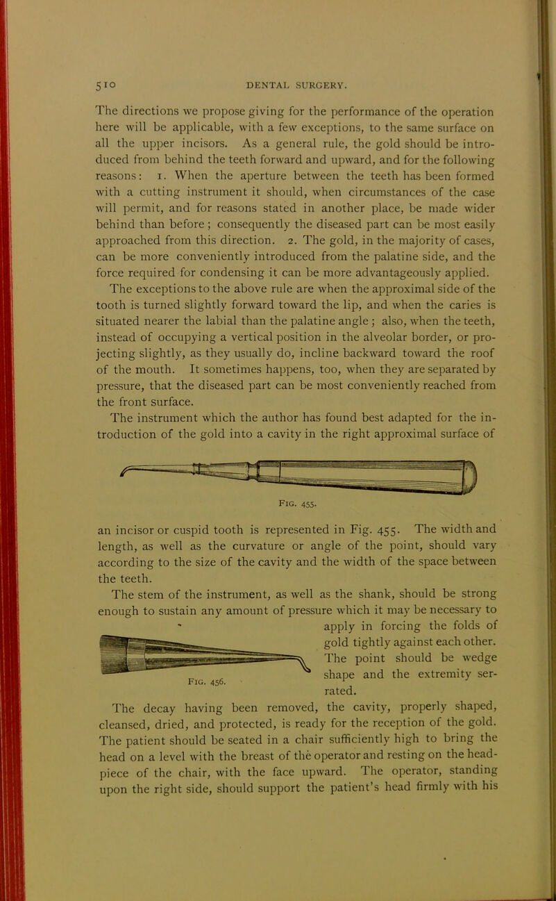 The directions we propose giving for the performance of the operation here will be applicable, with a few exceptions, to the same surface on all the upper incisors. As a general rule, the gold should be intro- duced from behind the teeth forward and upward, and for the following reasons: i. When the aperture between the teeth has been formed with a cutting instrument it should, when circumstances of the case will permit, and for reasons stated in another place, be made wider behind than before ; consequently the diseased part can be most easily approached from this direction. 2. The gold, in the majority of cases, can be more conveniently introduced from the palatine side, and the force required for condensing it can be more advantageously applied. The exceptions to the above rule are when the approximal side of the tooth is turned slightly forward toward the lip, and when the caries is situated nearer the labial than the palatine angle ; also, when the teeth, instead of occupying a vertical position in the alveolar border, or pro- jecting slightly, as they usually do, incline backward toward the roof of the mouth. It sometimes happens, too, when they are separated by pressure, that the diseased part can be most conveniently reached from the front surface. The instrument which the author has found best adapted for the in- troduction of the gold into a cavity in the right approximal surface of an incisor or cuspid tooth is represented in Fig. 455. The width and length, as well as the curvature or angle of the point, should vary according to the size of the cavity and the width of the space between the teeth. The stem of the instrument, as well as the shank, should be strong enough to sustain any amount of pressure which it may be necessary to The decay having been removed, the cavity, properly shaped, cleansed, dried, and protected, is ready for the reception of the gold. The patient should be seated in a chair sufficiently high to bring the head on a level with the breast of the operator and resting on the head- piece of the chair, with the face upward. The operator, standing upon the right side, should support the patient's head firmly with his Fig. 455. Fig. 456. apply in forcing the folds of gold tightly against each other. The point should be wedge shape and the extremity ser- rated.