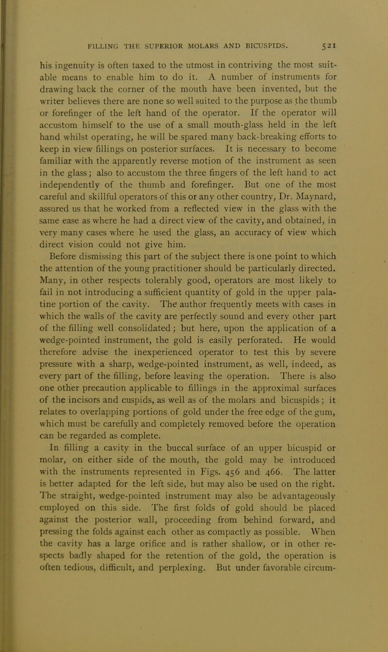 his ingenuity is often taxed to the utmost in contriving the most suit- able means to enable him to do it. A number of instruments for drawing back the corner of the mouth have been invented, but the writer believes there are none so well suited to the purpose as the thumb or forefinger of the left hand of the operator. If the operator will accustom himself to the use of a small mouth-glass held in the left hand whilst operating, he will be spared many back-breaking efforts to keep in view fillings on posterior surfaces. It is necessary to become familiar with the apparently reverse motion of the instrument as seen in the glass; also to accustom the three fingers of the left hand to act independently of the thumb and forefinger. But one of the most careful and skillful operators of this or any other country, Dr. Maynard, assured us that he worked from a reflected view in the glass with the same ease as where he had a direct view of the cavity, and obtained, in very many cases where he used the glass, an accuracy of view which direct vision could not give him. Before dismissing this part of the subject there is one point to which the attention of the young practitioner should be particularly directed. Many, in other respects tolerably good, operators are most likely to fail in not introducing a sufficient quantity of gold in the upper pala- tine portion of the cavity. The author frequently meets with cases in which the walls of the cavity are perfectly sound and every other part of the filling well consolidated; but here, upon the application of a wedge-pointed instrument, the gold is easily perforated. He would therefore advise the inexperienced operator to test this by severe pressure with a sharp, wedge-pointed instrument, as well, indeed, as every part of the filling, before leaving the operation. There is also one other precaution applicable to fillings in the approximal surfaces of the incisors and cuspids, as well as of the molars and bicuspids ; it relates to overlapping portions of gold under the free edge of the gum, which must be carefully and completely removed before the operation can be regarded as complete. In filling a cavity in the buccal surface of an upper bicuspid or molar, on either side of the mouth, the gold may be introduced with the instruments represented in Figs. 456 and 466. The latter is better adapted for the left side, but may also be used on the right. The straight, wedge-pointed instrument may also be advantageously employed on this side. The first folds of gold should be placed against the posterior wall, proceeding from behind forward, and pressing the folds against each other as compactly as possible. When the cavity has a large orifice and is rather shallow, or in other re- spects badly shaped for the retention of the gold, the operation is often tedious, difficult, and perplexing. But under favorable circum-