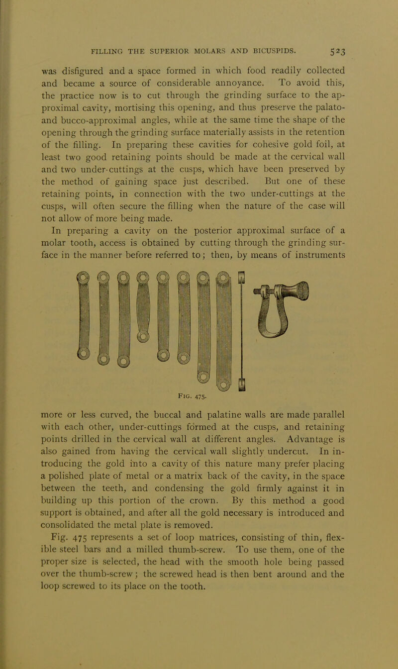 was disfigured and a space formed in which food readily collected and became a source of considerable annoyance. To avoid this, the practice now is to cut through the grinding surface to the ap- proximal cavity, mortising this opening, and thus preserve the palato- and bucco-approximal angles, while at the same time the shape of the opening through the grinding surface materially assists in the retention of the filling. In preparing these cavities for cohesive gold foil, at least two good retaining points should be made at the cervical wall and two under-cuttings at the cusps, which have been preserved by the method of gaining space just described. But one of these retaining points, in connection with the two under-cuttings at the cusps, will often secure the filling when the nature of the case will not allow of more being made. In preparing a cavity on the posterior approximal surface of a molar tooth, access is obtained by cutting through the grinding sur- face in the manner before referred to; then, by means of instruments Fig. 475- more or less curved, the buccal and palatine walls are made parallel with each other, under-cuttings formed at the cusps, and retaining points drilled in the cervical wall at different angles. Advantage is also gained from having the cervical wall slightly undercut. In in- troducing the gold into a cavity of this nature many prefer placing a polished plate of metal or a matrix back of the cavity, in the space between the teeth, and condensing the gold firmly against it in building up this portion of the crown. By this method a good support is obtained, and after all the gold necessary is introduced and consolidated the metal plate is removed. Fig. 475 represents a set of loop matrices, consisting of thin, flex- ible steel bars and a milled thumb-screw. To use them, one of the proper size is selected, the head with the smooth hole being passed over the thumb-screw; the screwed head is then bent around and the loop screwed to its place on the tooth.