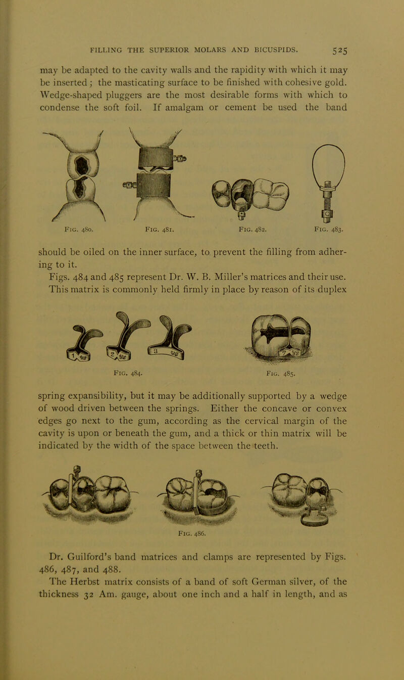 may be adapted to the cavity walls and the rapidity with which it may be inserted ; the masticating surface to be finished with cohesive gold. Wedge-shaped pluggers are the most desirable forms with which to condense the soft foil. If amalgam or cement be used the band Fig. 480. Fig. 481. Fig. 482. Fig. 483. should be oiled on the inner surface, to prevent the filling from adher- ing to it. Figs. 484 and 485 represent Dr. W. B. Miller's matrices and their use. This matrix is commonly held firmly in place by reason of its duplex Fig. 484. Fig. 485. spring expansibility, but it may be additionally supported by a wedge of wood driven between the springs. Either the concave or convex edges go next to the gum, according as the cervical margin of the cavity is upon or beneath the gum, and a thick or thin matrix will be indicated by the width of the space between the teeth. Fig. 486. Dr. Guilford's band matrices and clamps are represented by Figs. 486, 487, and 488. The Herbst matrix consists of a band of soft German silver, of the thickness 32 Am. gauge, about one inch and a half in length, and as