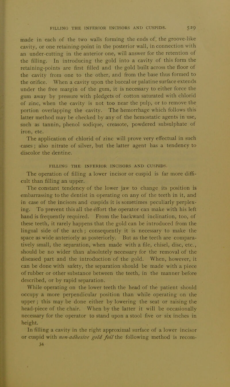 made in each of the two walls forming the ends of. the groove-like cavity, or one retaining-point in the posterior wall, in connection with an under-cutting in the anterior one, will answer for the retention of the filling. In introducing the gold into a cavity of this form the retaining-points are first filled and the gold built across the floor of the cavity from one to the other, and from the base thus formed to the orifice. When a cavity upon the buccal or palatine surface extends under the free margin of the gum, it is necessary to either force the gum away by pressure with pledgets of cotton saturated with chlorid of zinc, when the cavity is not too near the pulp, or to remove the portion overlapping the cavity. The hemorrhage which follows this latter method may be checked by any of the hemostatic agents in use, such as tannin, phenol sodique, creasote, powdered subsulphate of iron, etc. The application of chlorid of zinc will prove very effectual in such cases; also nitrate of silver, but the latter agent has a tendency to discolor the dentine. FILLING THE INFERIOR INCISORS AND CUSPJDS. The operation of filling a lower incisor or cuspid is far more diffi- cult than filling an upper. The constant tendency of the lower jaw to change its position is embarrassing to the dentist in operating on any of the teeth in it, and in case of the incisors and cuspids it is sometimes peculiarly perplex- ing. To prevent this all the effort the operator can make with his left hand is frequently required. From the backward inclination, too, of these teeth, it rarely happens that the gold can be introduced from the lingual side of the arch ; consequently it is necessary to make the space as wide anteriorly as posteriorly. But as the teeth are compara- tively small, the separation, when made with a file, chisel, disc, etc., should be no wider than absolutely necessary for the removal of the diseased part and the introduction of the gold. When, however, it can be done with safety, the separation should be made with a piece of rubber or other substance between the teeth, in the manner before described, or by rapid separation. While operating on the lower teeth the head of the patient should occupy a more perpendicular position than while operating on the upper; this maybe done either by lowering the seat or raising the head-piece of the chair. When by the latter it will be occasionally necessary for the operator to stand upon a stool five or six inches in height. In filling a cavity in the right approximal surface of a lower incisor or cuspid with non-adhesive gold foil the following method is recom- 34