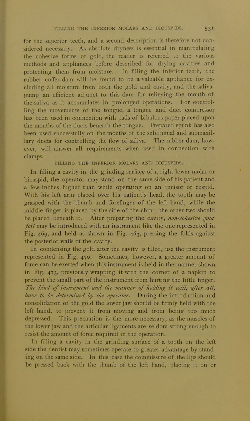 for the superior teeth, and a second description is therefore not con- sidered necessary. As absolute dryness is essential in manipulating the cohesive forms of gold, the reader is referred to the various methods and appliances before described for drying cavities and protecting them from moisture. In filling the inferior teeth, the rubber coffer-dam will be found to be a valuable appliance for ex- cluding all moisture from both the gold and cavity, and the saliva- pump an efficient adjunct to this dam for relieving the mouth of the saliva as it accumulates in prolonged operations. For control- ling the movements of the tongue, a tongue and duct compressor has been used in connection with pads of bibulous paper placed upon the mouths of the ducts beneath the tongue. Prepared spunk has also been used successfully on the mouths of the sublingual and submaxil- lary ducts for controlling the flow of saliva. The rubber dam, how- ever, will answer all requirements when used in connection with clamps. FILLING THE INFERIOR MOLARS AND BICUSPIDS. In filling a cavity in the grinding surface of a right lower molar or bicuspid, the operator may stand on the same side of his patient and a few inches higher than while operating on an incisor or cuspid. With his left arm placed over his patient's head, the tooth may be grasped with the thumb and forefinger of the left hand, while the middle finger is placed by the side of the chin ; the other two should be placed beneath it. After preparing the cavity, non-cohesive gold foil may be introduced with an instrument like the one represented in Fig. 469, and held as shown in Fig. 463, pressing the folds against the posterior walls of the cavity. In condensing the gold after the cavity is filled, use the instrument represented in Fig. 470. Sometimes, however, a greater amount of force can be exerted when this instrument is held in the manner shown in Fig. 473, previously wrapping it with the corner of a napkin to prevent the small part of the instrument from hurting the little finger. The kind of instrument and the manner of holding it will, after all, have to be determined by the operator. During the introduction and consolidation of the gold the lower jaw should be firmly held with the left hand, to prevent it from moving and from being too much depressed. This precaution is the more necessary, as the muscles of the lower jaw and the articular ligaments are seldom strong enough to resist the amount of force required in the operation. In filling a cavity in the grinding surface of a tooth on the left side the dentist may sometimes operate to greater advantage by stand- ing on the same side. In this case the commissure of the lips should be pressed back with the thumb of the left hand, placing it on or