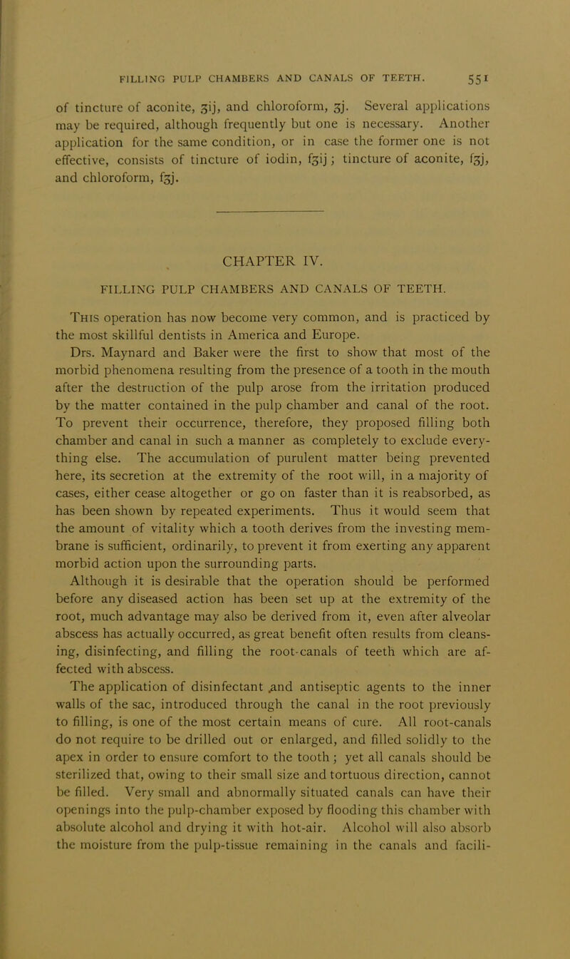 of tincture of aconite, ^ij, and chloroform, 3j. Several applications may be required, although frequently but one is necessary. Another application for the same condition, or in case the former one is not effective, consists of tincture of iodin, f^ij; tincture of aconite, fgj, and chloroform, f^j. CHAPTER IV. FILLING PULP CHAMBERS AND CANALS OF TEETH. This operation has now become very common, and is practiced by the most skillful dentists in America and Europe. Drs. Maynard and Baker were the first to show that most of the morbid phenomena resulting from the presence of a tooth in the mouth after the destruction of the pulp arose from the irritation produced by the matter contained in the pulp chamber and canal of the root. To prevent their occurrence, therefore, they proposed filling both chamber and canal in such a manner as completely to exclude every- thing else. The accumulation of purulent matter being prevented here, its secretion at the extremity of the root will, in a majority of cases, either cease altogether or go on faster than it is reabsorbed, as has been shown by repeated experiments. Thus it would seem that the amount of vitality which a tooth derives from the investing mem- brane is sufficient, ordinarily, to prevent it from exerting any apparent morbid action upon the surrounding parts. Although it is desirable that the operation should be performed before any diseased action has been set up at the extremity of the root, much advantage may also be derived from it, even after alveolar abscess has actually occurred, as great benefit often results from cleans- ing, disinfecting, and filling the root-canals of teeth which are af- fected with abscess. The application of disinfectant .and antiseptic agents to the inner walls of the sac, introduced through the canal in the root previously to filling, is one of the most certain means of cure. All root-canals do not require to be drilled out or enlarged, and filled solidly to the apex in order to ensure comfort to the tooth; yet all canals should be sterilized that, owing to their small size and tortuous direction, cannot be filled. Very small and abnormally situated canals can have their openings into the pulp-chamber exposed by flooding this chamber with absolute alcohol and drying it with hot-air. Alcohol will also absorb the moisture from the pulp-tissue remaining in the canals and facili-