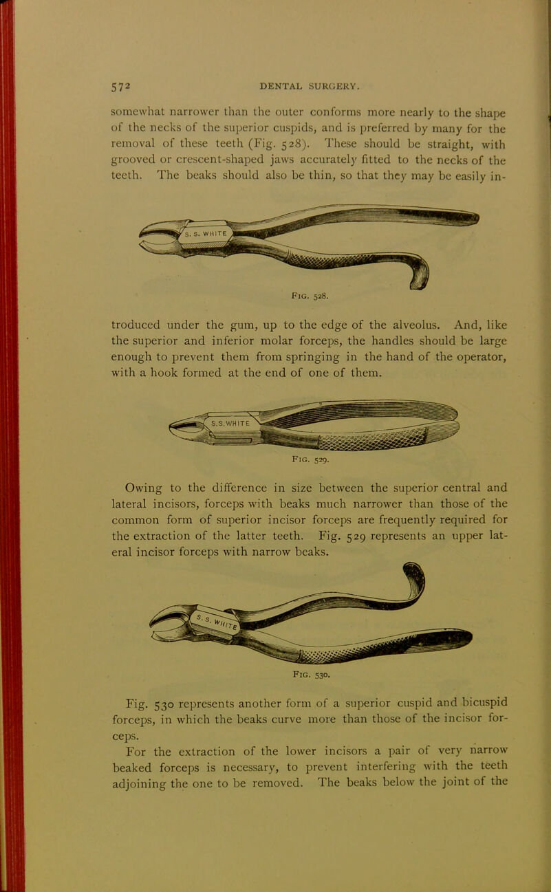 somewhat narrower than the outer conforms more nearly to the shape of the necks of the superior cuspids, and is preferred by many for the removal of these teeth (Fig. 528). These should be straight, with grooved or crescent-shaped jaws accurately fitted to the necks of the teeth. The beaks should also be thin, so that they may be easily in- S. S. WHITE Fig. 528. troduced under the gum, up to the edge of the alveolus. And, like the superior and inferior molar forceps, the handles should be large enough to prevent them from springing in the hand of the operator, with a hook formed at the end of one of them. Fig. 529. Owing to the difference in size between the superior central and lateral incisors, forceps with beaks much narrower than those of the common form of superior incisor forceps are frequently required for the extraction of the latter teeth. Fig. 529 represents an upper lat- eral incisor forceps with narrow beaks. r?1 Fig. 530. Fig. 530 represents another form of a superior cuspid and bicuspid forceps, in which the beaks curve more than those of the incisor for- ceps. For the extraction of the lower incisors a pair of very narrow beaked forceps is necessary, to prevent interfering with the teeth adjoining the one to be removed. The beaks below the joint of the