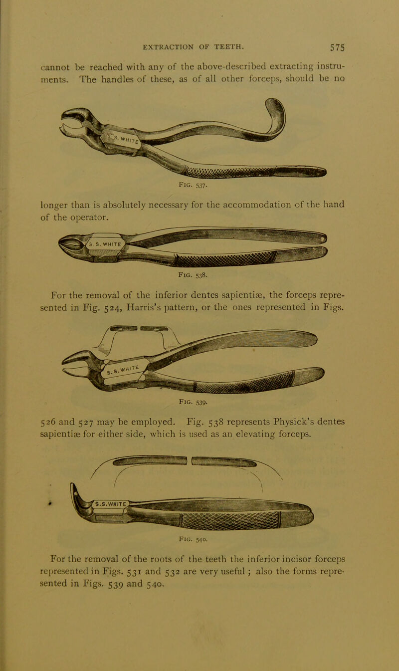 cannot be reached with any of the above-described extracting instru- ments. The handles of these, as of all other forceps, should be no Fig. 537. longer than is absolutely necessary for the accommodation of the hand of the operator. Fig. 538. For the removal of the inferior dentes sapientiae, the forceps repre- sented in Fig. 524, Harris's pattern, or the ones represented in Figs. Fig. 539. 526 and 527 may be employed. Fig. 538 represents Physick's dentes sapientise for either side, which is used as an elevating forceps. Fig. 540. For the removal of the roots of the teeth the inferior incisor forceps represented in Figs. 531 and 532 are very useful; also the forms repre- sented in Figs. 539 and 540.