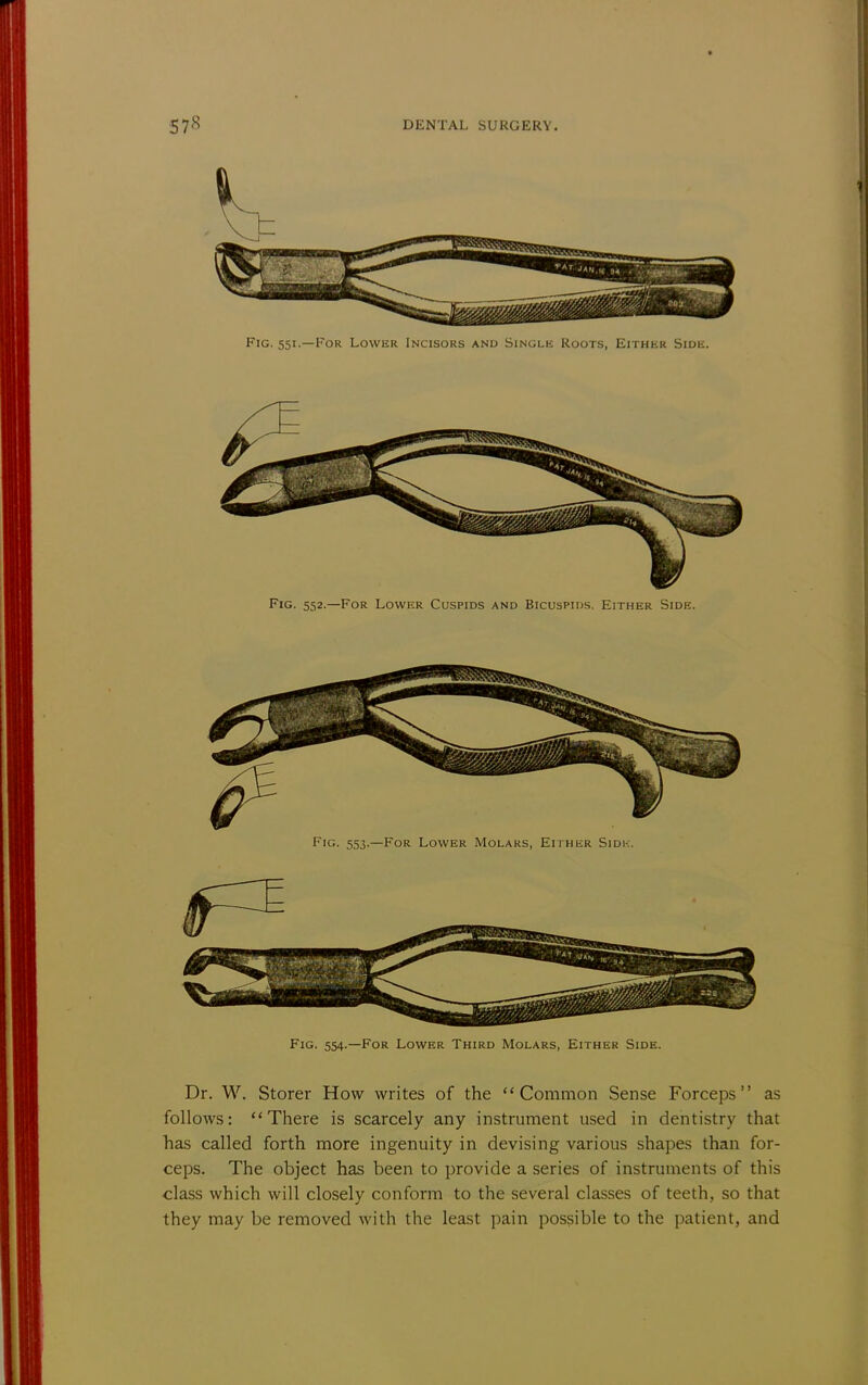 Fig. 551.—For Lower Incisors and Single Roots, Either Side. Fig. 552.—For Lower Cuspids and Bicuspids. Either Side. Fig. 553.—For Lower Molars, Either Sjdk. Fig. 554.—For Lower Third Molars, Either Side. Dr. W. Storer How writes of the Common Sense Forceps as follows: There is scarcely any instrument used in dentistry that has called forth more ingenuity in devising various shapes than for- ceps. The object has been to provide a series of instruments of this class which will closely conform to the several classes of teeth, so that they may be removed with the least pain possible to the patient, and