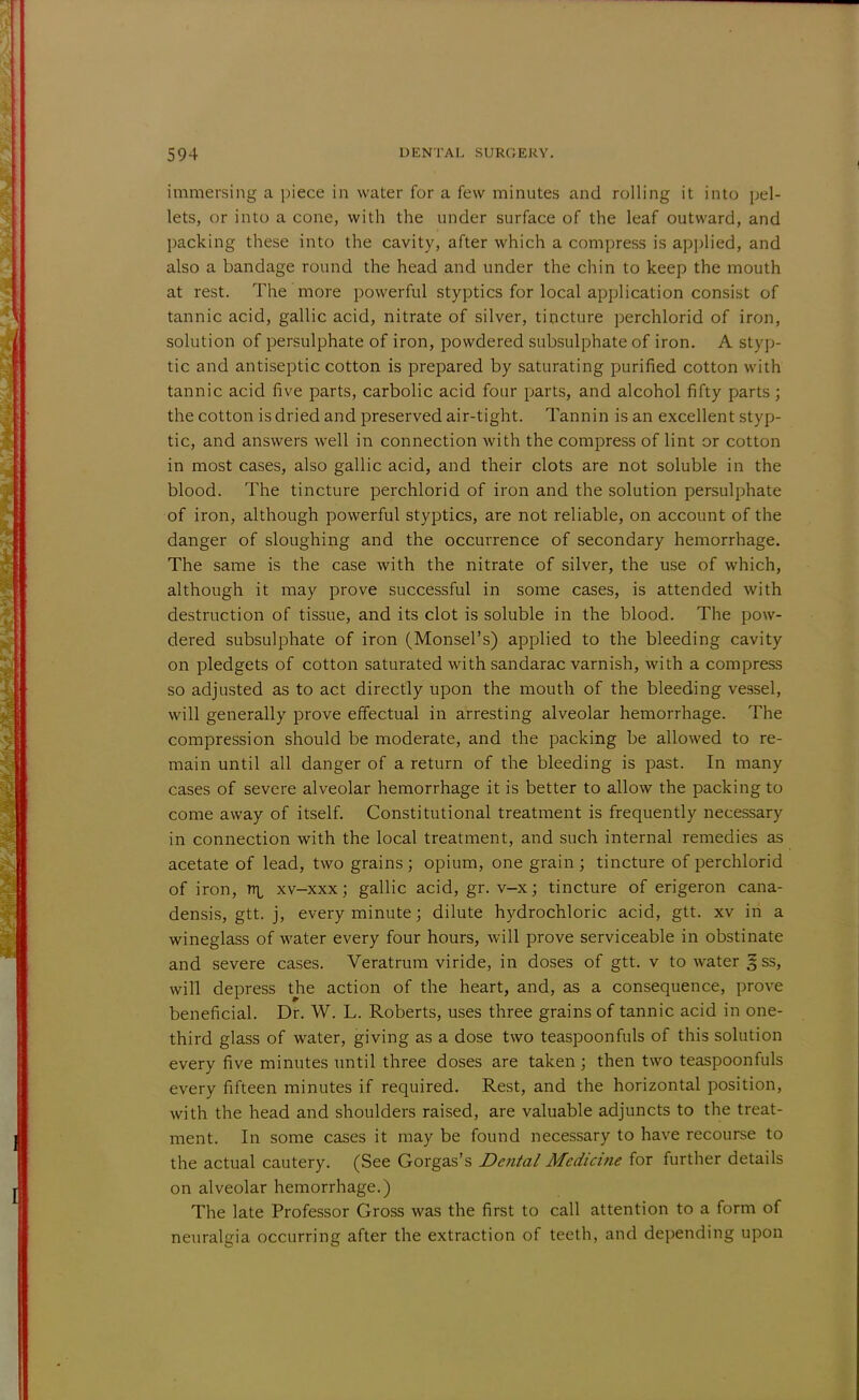 immersing a piece in water for a few minutes and rolling it into pel- lets, or into a cone, with the under surface of the leaf outward, and packing these into the cavity, after which a compress is applied, and also a bandage round the head and under the chin to keep the mouth at rest. The more powerful styptics for local application consist of tannic acid, gallic acid, nitrate of silver, tincture perchlorid of iron, solution of persulphate of iron, powdered subsulphate of iron. A styp- tic and antiseptic cotton is prepared by saturating purified cotton with tannic acid five parts, carbolic acid four parts, and alcohol fifty parts ; the cotton is dried and preserved air-tight. Tannin is an excellent styp- tic, and answers well in connection with the compress of lint or cotton in most cases, also gallic acid, and their clots are not soluble in the blood. The tincture perchlorid of iron and the solution persulphate of iron, although powerful styptics, are not reliable, on account of the danger of sloughing and the occurrence of secondary hemorrhage. The same is the case with the nitrate of silver, the use of which, although it may prove successful in some cases, is attended with destruction of tissue, and its clot is soluble in the blood. The pow- dered subsulphate of iron (Monsel's) applied to the bleeding cavity on pledgets of cotton saturated with sandarac varnish, with a compress so adjusted as to act directly upon the mouth of the bleeding vessel, will generally prove effectual in arresting alveolar hemorrhage. The compression should be moderate, and the packing be allowed to re- main until all danger of a return of the bleeding is past. In many cases of severe alveolar hemorrhage it is better to allow the packing to come away of itself. Constitutional treatment is frequently necessary in connection with the local treatment, and such internal remedies as acetate of lead, two grains; opium, one grain ; tincture of perchlorid of iron, nr. xv-xxx; gallic acid, gr. v-x; tincture of erigeron cana- densis, gtt. j, every minute; dilute hydrochloric acid, gtt. xv in a wineglass of water every four hours, will prove serviceable in obstinate and severe cases. Veratrum viride, in doses of gtt. v to water § ss, will depress the action of the heart, and, as a consequence, prove beneficial. Dr. W. L. Roberts, uses three grains of tannic acid in one- third glass of water, giving as a dose two teaspoonfuls of this solution every five minutes until three doses are taken; then two teaspoonfuls every fifteen minutes if required. Rest, and the horizontal position, with the head and shoulders raised, are valuable adjuncts to the treat- ment. In some cases it may be found necessary to have recourse to the actual cautery. (See Gorgas's Dental Medicine for further details on alveolar hemorrhage.) The late Professor Gross was the first to call attention to a form of neuralgia occurring after the extraction of teeth, and depending upon