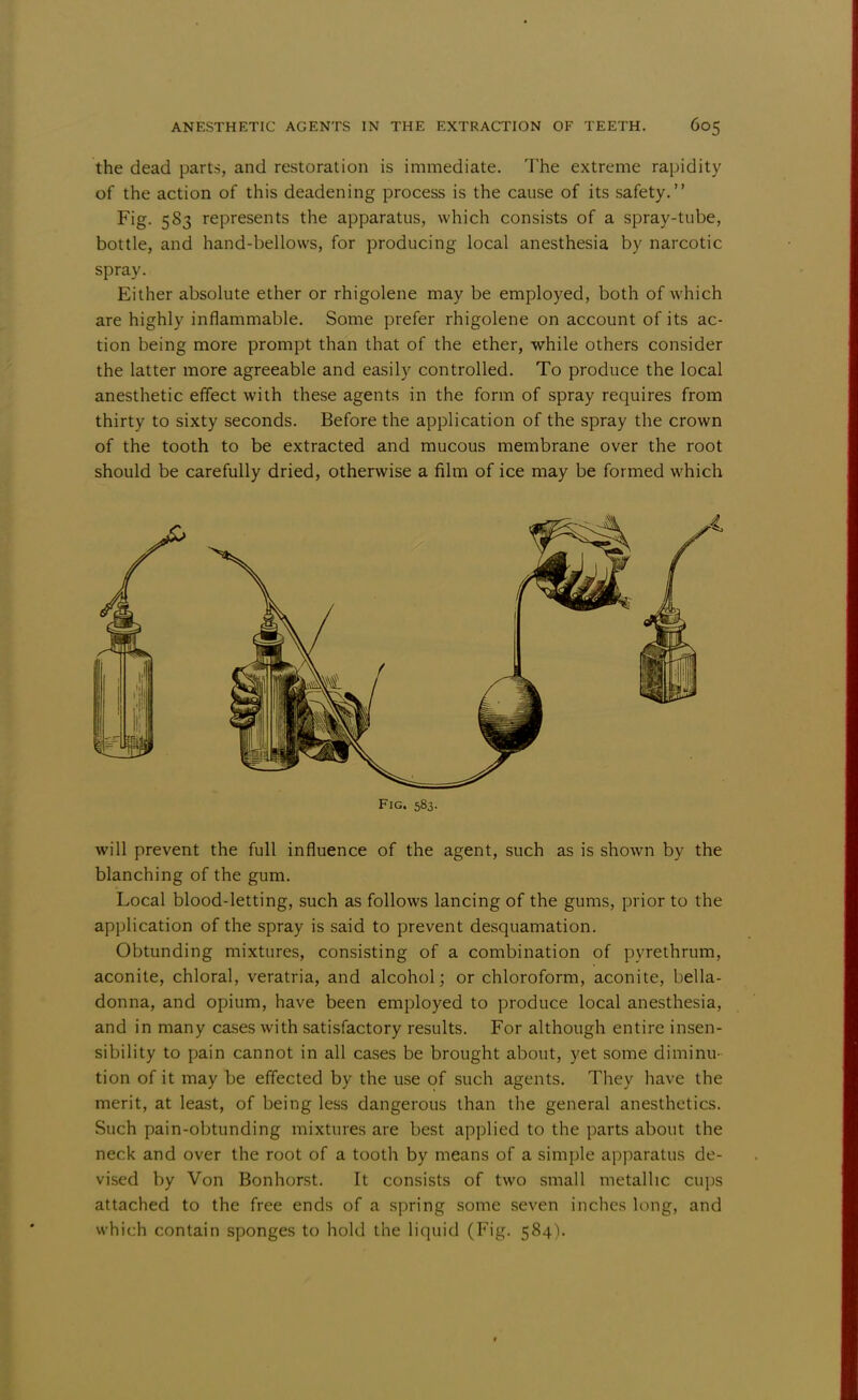 the dead parts, and restoration is immediate. The extreme rapidity of the action of this deadening process is the cause of its safety. Fig. 583 represents the apparatus, which consists of a spray-tube, bottle, and hand-bellows, for producing local anesthesia by narcotic spray. Either absolute ether or rhigolene may be employed, both of which are highly inflammable. Some prefer rhigolene on account of its ac- tion being more prompt than that of the ether, while others consider the latter more agreeable and easily controlled. To produce the local anesthetic effect with these agents in the form of spray requires from thirty to sixty seconds. Before the application of the spray the crown of the tooth to be extracted and mucous membrane over the root should be carefully dried, otherwise a film of ice may be formed which will prevent the full influence of the agent, such as is shown by the blanching of the gum. Local blood-letting, such as follows lancing of the gums, prior to the application of the spray is said to prevent desquamation. Obtunding mixtures, consisting of a combination of pyrethrum, aconite, chloral, veratria, and alcohol; or chloroform, aconite, bella- donna, and opium, have been employed to produce local anesthesia, and in many cases with satisfactory results. For although entire insen- sibility to pain cannot in all cases be brought about, yet some diminu- tion of it may be effected by the use of such agents. They have the merit, at least, of being less dangerous than the general anesthetics. Such pain-obtunding mixtures are best applied to the parts about the neck and over the root of a tooth by means of a simple apparatus de- vised by Von Bonhorst. It consists of two small metallic cups attached to the free ends of a spring some seven inches long, and which contain sponges to hold the liquid (Fig. 584). Fig. 583.