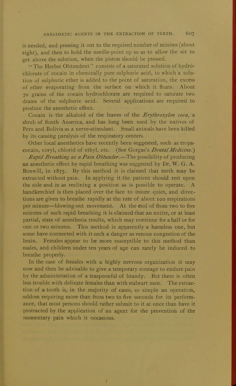 is needed, and pressing it out to the required number of minims (about eight), and then to hold the needle-point up so as to allow the air to get above the solution, when the piston should be pressed. The Herbst Obtundent consists of a saturated solution of hydro- chlorate of cocain in chemically pure sulphuric acid, to which a solu- tion of sulphuric ether is added to the point of saturation, the excess of ether evaporating from the surface on which it floats. About 70 grains of the cocain hydrochlorate are required to saturate two drams of the sulphuric acid. Several applications are required to produce the anesthetic effect. Cocain is the alkaloid of the leaves of the Erythroxylon coca, a shrub of South America, and has long been used by the natives of Peru and Bolivia as a nerve-stimulant. Small animals have been killed by its causing paralysis of the respiratory centers. Other local anesthetics have recently been suggested, such as tropa- cocain, coryl, chlorid of ethyl, etc. (See Gorgas's Dental Medicine.') Rapid Breathing as a Pain Obtunder.—The possibility of producing an anesthetic effect by rapid breathing was suggested by Dr. W. G. A. Bonwill, in 1875. By this method it is claimed that teeth may be extracted without pain. In applying it the patient should rest upon the side and in as reclining a position as is possible to operate. A handkerchief is then placed over the face to insure quiet, and direc- tions are given to breathe rapidly at the rate of about 100 respirations per minute—blowing-out movement. At the end of from two to five minutes of such rapid breathing it is claimed that an entire, or at least partial, state of anesthesia results, which may continue for a half or for one or two minutes. This method is apparently a harmless one, but some have connected with it such a danger as venous congestion of the brain. Females appear to be more susceptible to this method than males, and children under ten years of age can rarely be induced to breathe properly. In the case of females with a highly nervous organization it may now and then be advisable to give a temporary courage to endure pain by the administration of a teaspoonful of brandy. But there is often less trouble with delicate females than with stalwart men. The extrac- tion of a tooth is, in the majority of cases, so simple an operation, seldom requiring more than from two to five seconds for its perform- ance, that most persons should rather submit to it at once than have it protracted by the application of an agent for the prevention of the momentary pain which it occasions.