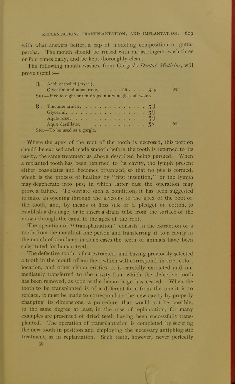 with what answers better, a cap of modeling composition or gutta- percha. The mouth should be rinsed with an astringent wash three or four times daily, and be kept thoroughly clean. The following mouth washes, from Gorgas's Dental Medicine, will prove useful:— R. Acidi carbolici (cryst.), Glycerini and aquee rosse, aa . . . . 5J ij. M. Sig.—Five to eight or ten drops in a wineglass of water. U. Tincturte amicee, 3 ij Glycerini, jij Aquae rosse,  J ij Aquse destillatse, : 3;x. M. Sig.—To be used as a gargle. Where the apex of the root of the tooth is necrosed, this portion should be excised and made smooth before the tooth is returned to its cavity, the same treatment as above described being pursued. When a replanted tooth has been returned to its cavity, the lymph present either coagulates and becomes organized, so that no pus is formed, which is the process of healing by first intention, or the lymph may degenerate into pus, in which latter case the operation may prove a failure. To obviate such a condition, it has been suggested to make an opening through the alveolus to the apex of the root of the tooth, and, by means of floss silk or a pledget of cotton, to establish a drainage, or to insert a drain tube from the surface of the crown through the canal to the apex of the root. The operation of  transplantation  consists in the extraction of a tooth from the mouth of one person and transferring it to a cavity in the mouth of another; in some cases the teeth of animals have been substituted for human teeth. The defective tooth is first extracted, and having previously selected a tooth in the mouth of another, which will correspond in size, color, location, and other characteristics, it is carefully extracted and im- mediately transferred to the cavity from which the defective tooth has been removed, as soon as the hemorrhage has ceased. When the tooth to be transplanted is of a different form from the one it is to replace, it must be made to correspond to the new cavity by properly changing its dimensions, a procedure that would not be possible, to the same degree at least, in the case of replantation, for many examples are presented of dried teeth having been successfully trans- planted. The operation of transplantation is completed by securing the new tooth in position and employing the necessary antiphlogistic treatment, as in replantation. Such teeth, however, never perfectly 39