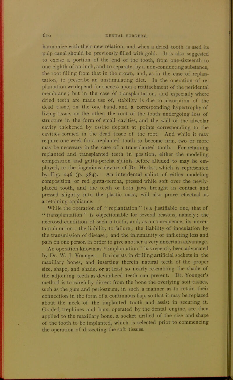 harmonize with their new relation, and when a dried tooth is used its pulp canal should be previously filled with gold. It is also suggested to excise a portion of the end of the tooth, from one-sixteenth to one eighth of an inch, and to separate, by a non-conducting substance, the root filling from that in the crown, and, as in the case of replan- tation, to prescribe an unstimulating diet. In the operation of re- plantation we depend for success upon a reattachment of the peridental membrane; but in the case of transplantation, and especially where dried teeth are made use of, stability is due to absorption of the dead tissue, on the one hand, and a corresponding hypertrophy of living tissue, on the other, the root of the tooth undergoing loss of structure in the form of small cavities, and the wall of the alveolar cavity thickened by ossific deposit at points corresponding to the cavities formed in the dead tissue of the root. And while it may require one week for a replanted tooth to become firm, two or more may be necessary in the case of a transplanted tooth. For retaining replanted and transplanted teeth in position, either the modeling composition and gutta-percha splints before alluded to may be em- ployed, or the ingenious device of Dr. Herbst, which is represented by Fig. 246 (p. 384). An interdental splint of either modeling composition or red gutta-percha, pressed while soft over the newly- placed tooth, and the teeth of both jaws brought in contact and pressed slightly into the plastic mass, will also prove effectual as a retaining appliance. While the operation of  replantation  is a justifiable one, that of transplantation is objectionable for several reasons, namely: the necrosed condition of such a tooth, and, as a consequence, its uncer- tain duration; the liability to failure; the liability of inoculation by the transmission of disease ; and the inhumanity of inflicting loss and pain on one person in order to give another a very uncertain advantage. An operation known as  implantation  has recently been advocated by Dr. W. J. Younger. It consists in drilling artificial sockets in the maxillary bones, and inserting therein natural teeth of the proper size, shape, and shade, or at least so nearly resembling the shade of the adjoining teeth as devitalized teeth can present. Dr. Younger's method is to carefully dissect from the bone the overlying soft tissues, such as the gum and periosteum, in such a manner as to retain their connection in the form of a continuous flap, so that it may be replaced about the. neck of the implanted tooth and assist in securing it. Graded, trephines and burs, operated by the dental engine, are then applied to the maxillary bone, a socket drilled of the size and shape of the tooth to be implanted, which is selected prior to commencing the operation of dissecting the soft tissues.