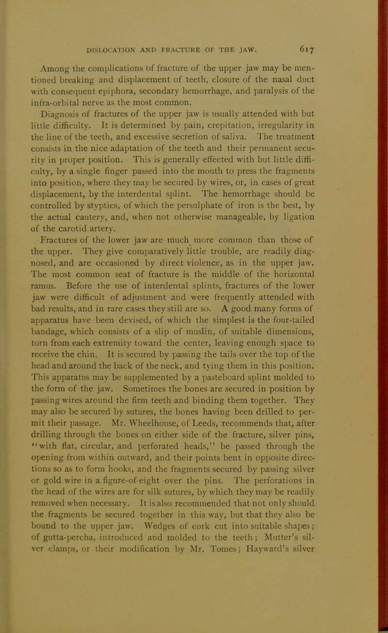 Among the complications of fracture of the upper jaw may be men- tioned breaking and displacement of teeth, closure of the nasal duct with consequent epiphora, secondary hemorrhage, and paralysis of the infra-orbital nerve as the most common. Diagnosis of fractures of the upper jaw is usually attended with but little difficulty. It is determined by pain, crepitation, irregularity in the line of the teeth, and excessive secretion of saliva. The treatment consists in the nice adaptation of the teeth and their permanent secu- rity in proper position. This is generally effected with but little diffi- culty, by a single finger passed into the mouth to press the fragments into position, where they may be secured by wires, or, in cases of great displacement, by the interdental splint. The hemorrhage should be controlled by styptics, of which the persulphate of iron is the best, by the actual cautery, and, when not otherwise manageable, by ligation of the carotid artery. Fractures of the lower jaw are much more common than those of the upper. They give comparatively little trouble, are readily diag- nosed, and are occasioned by direct violence, as in the upper jaw. The most common seat of fracture is the middle of the horizontal ramus. Before the use of interdental splints, fractures of the lower jaw were difficult of adjustment and were frequently attended with bad results, and in rare cases they still are so. A good many forms of apparatus have been devised, of which the simplest is the four-tailed bandage, which consists of a slip of muslin, of suitable dimensions, torn from each extremity toward the center, leaving enough space to receive the chin. It is secured by passing the tails over the top of the head and around the back of the neck, and tying them in this position. This apparatus may be supplemented by a pasteboard splint molded to the form of the jaw. Sometimes the bones are secured in position by passing wires around the firm teeth and binding them together. They may also be secured by sutures, the bones having been drilled to per- mit their passage. Mr. Wheelhouse, of Leeds, recommends that, after drilling through the bones on either side of the fracture, silver pins, with flat, circular, and perforated heads, be passed through the opening from within outward, and their points bent in opposite direc- tions so as to form hooks, and the fragments secured by passing silver or gold wire in a figure-of-eight over the pins. The perforations in the head of the wires are for silk sutures, by which they may be readily removed when necessary. It is also recommended that not only should the fragments be secured together in this way, but that they also be bound to the upper jaw. Wedges of cork cut into suitable shapes; of gutta-percha, introduced and molded to the teeth; Mutter's sil- ver clamps, or their modification by Mr. Tomes; Hayward's silver