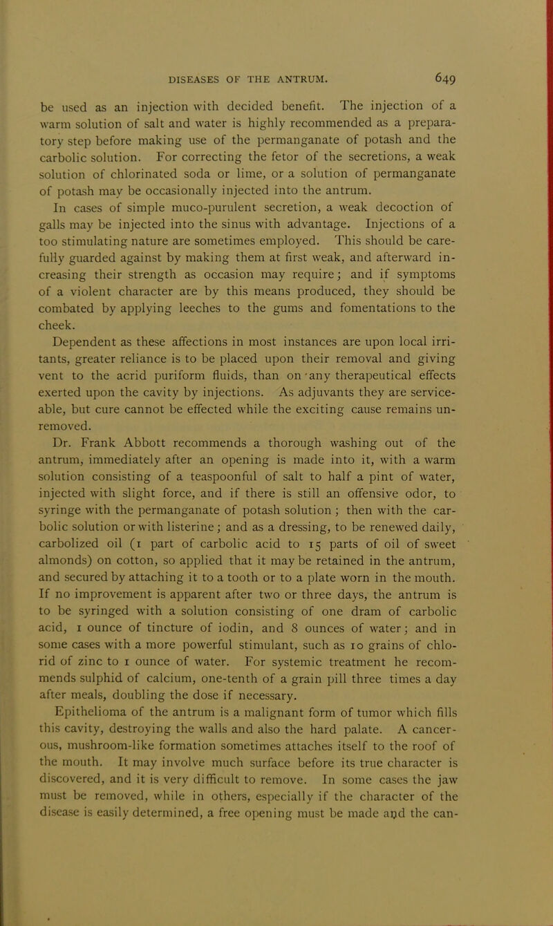 be used as an injection with decided benefit. The injection of a warm solution of salt and water is highly recommended as a prepara- tory step before making use of the permanganate of potash and the carbolic solution. For correcting the fetor of the secretions, a weak solution of chlorinated soda or lime, or a solution of permanganate of potash may be occasionally injected into the antrum. In cases of simple muco-purulent secretion, a weak decoction of galls may be injected into the sinus with advantage. Injections of a too stimulating nature are sometimes employed. This should be care- fully guarded against by making them at first weak, and afterward in- creasing their strength as occasion may require; and if symptoms of a violent character are by this means produced, they should be combated by applying leeches to the gums and fomentations to the cheek. Dependent as these affections in most instances are upon local irri- tants, greater reliance is to be placed upon their removal and giving vent to the acrid puriform fluids, than on-any therapeutical effects exerted upon the cavity by injections. As adjuvants they are service- able, but cure cannot be effected while the exciting cause remains un- removed. Dr. Frank Abbott recommends a thorough washing out of the antrum, immediately after an opening is made into it, with a warm solution consisting of a teaspoonful of salt to half a pint of water, injected with slight force, and if there is still an offensive odor, to syringe with the permanganate of potash solution ; then with the car- bolic solution or with listerine; and as a dressing, to be renewed daily, carbolized oil (1 part of carbolic acid to 15 parts of oil of sweet almonds) on cotton, so applied that it maybe retained in the antrum, and secured by attaching it to a tooth or to a plate worn in the mouth. If no improvement is apparent after two or three days, the antrum is to be syringed with a solution consisting of one dram of carbolic acid, 1 ounce of tincture of iodin, and 8 ounces of water; and in some cases with a more powerful stimulant, such as 10 grains of chlo- rid of zinc to 1 ounce of water. For systemic treatment he recom- mends sulphid of calcium, one-tenth of a grain pill three times a day after meals, doubling the dose if necessary. Epithelioma of the antrum is a malignant form of tumor which fills this cavity, destroying the walls and also the hard palate. A cancer- ous, mushroom-like formation sometimes attaches itself to the roof of the mouth. It may involve much surface before its true character is discovered, and it is very difficult to remove. In some cases the jaw must be removed, while in others, especially if the character of the disease is easily determined, a free opening must be made and the can-