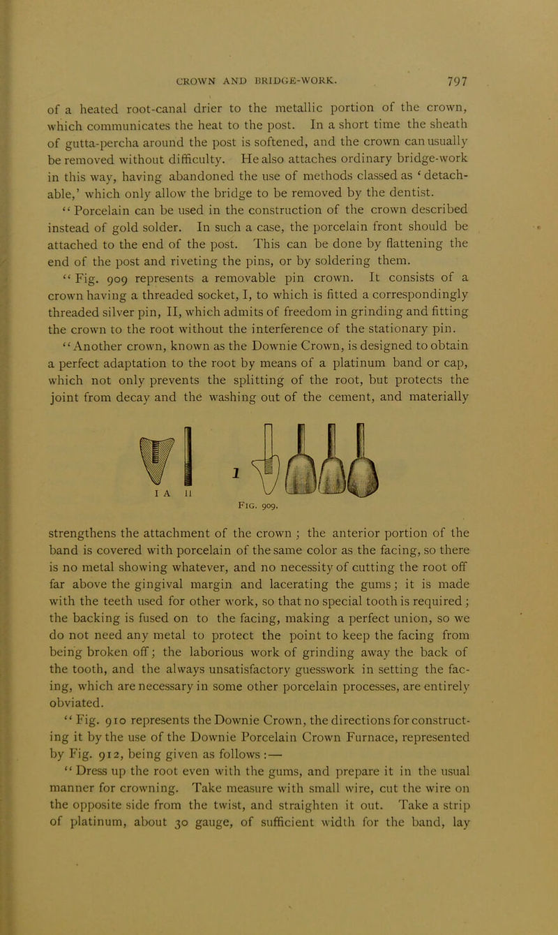 of a heated root-canal drier to the metallic portion of the crown, which communicates the heat to the post. In a short time the sheath of gutta-percha around the post is softened, and the crown can usually be removed without difficulty. He also attaches ordinary bridge-work in this way, having abandoned the use of methods classed as ' detach- able,' which only allow the bridge to be removed by the dentist.  Porcelain can be used in the construction of the crown described instead of gold solder. In such a case, the porcelain front should be attached to the end of the post. This can be done by flattening the end of the post and riveting the pins, or by soldering them.  Fig. 909 represents a removable pin crown. It consists of a crown having a threaded socket, I, to which is fitted a correspondingly threaded silver pin, II, which admits of freedom in grinding and fitting the crown to the root without the interference of the stationary pin. Another crown, known as the Downie Crown, is designed to obtain a perfect adaptation to the root by means of a platinum band or cap, which not only prevents the splitting of the root, but protects the joint from decay and the washing out of the cement, and materially Fig. 909. strengthens the attachment of the crown ; the anterior portion of the band is covered with porcelain of the same color as the facing, so there is no metal showing whatever, and no necessity of cutting the root off far above the gingival margin and lacerating the gums; it is made with the teeth used for other work, so that no special tooth is required; the backing is fused on to the facing, making a perfect union, so we do not need any metal to protect the point to keep the facing from being broken off; the laborious work of grinding away the back of the tooth, and the always unsatisfactory guesswork in setting the fac- ing, which are necessary in some other porcelain processes, are entirely obviated.  Fig. 910 represents the Downie Crown, the directions for construct- ing it by the use of the Downie Porcelain Crown Furnace, represented by Fig. 912, being given as follows : — Dress up the root even with the gums, and prepare it in the usual manner for crowning. Take measure with small wire, cut the wire on the opposite side from the twist, and straighten it out. Take a strip of platinum, about 30 gauge, of sufficient width for the band, lay