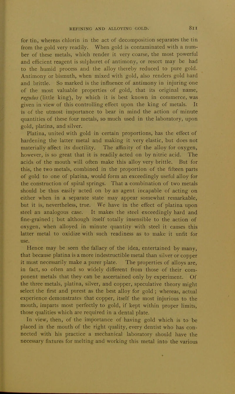 for tin, whereas chlorin in the act of decomposition separates the tin from the gold very readily. When gold is contaminated with a num- ber of these metals, which render it very coarse, the most powerful and efficient reagent is sulphuret of antimony, or resort may be had to the humid process and the alloy thereby reduced to pure gold. Antimony or bismuth, when mixed with gold, also renders gold hard and brittle. So marked is the influence of antimony in injuring one of the most valuable properties of gold, that its original name, regulus (little king), by which it is best known in commerce, was given in view of this controlling effect upon the king of metals. It is of the utmost importance to bear in mind the action of minute quantities of these four metals, so much used in the laboratory, upon gold, platina, and silver. Platina, united with gold in certain proportions, has the effect of hardening the latter metal and making it very elastic, but does not materially affect its ductility. The affinity of the alloy for oxygen, however, is so great that it is readily acted on by nitric acid. The acids of the mouth will often make this alloy very brittle. But for this, the two metals, combined in the proportion of the fifteen parts of gold to one of platina, would form an exceedingly useful alloy for the construction of spiral springs. That a combination of two metals should be thus easily acted on by an agent incapable of acting on either when in a separate state may appear somewhat remarkable, but it is, nevertheless, true. We have in the effect of platina upon steel an analogous case. It makes the steel exceedingly hard and fine-grained ; but although itself totally insensible to the action of oxygen, when alloyed in minute quantity with steel it causes this latter metal to oxidize with such readiness as to make it unfit for use. Hence may be seen the fallacy of the idea, entertained by many, that because platina is a more indestructible metal than silver or copper it must necessarily make a purer plate. The properties of alloys are, in fact, so often and so widely different from those of their com- ponent metals that they can be ascertained only by experiment. Of the three metals, platina, silver, and copper, speculative theory might select the first and purest as the best alloy for gold; whereas, actual experience demonstrates that copper, itself the most injurious to the mouth, imparts most perfectly to gold, if kept within proper limits, those qualities which are required in a dental plate. In view, then, of the importance of having gold which is to be placed in the mouth of the right quality, every dentist who has con- nected with his practice a mechanical laboratory should have the necessary fixtures for melting and working this metal into the various