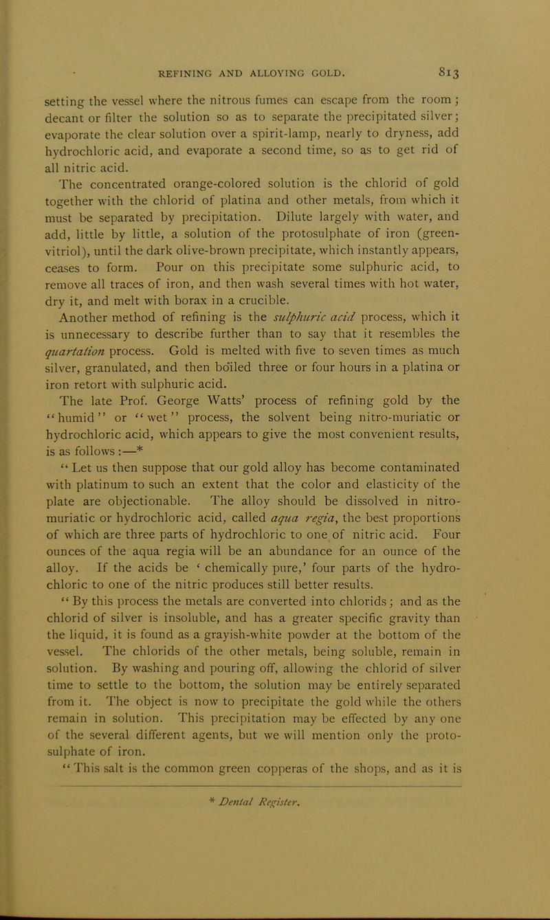 setting the vessel where the nitrous fumes can escape from the room; decant or filter the solution so as to separate the precipitated silver; evaporate the clear solution over a spirit-lamp, nearly to dryness, add hydrochloric acid, and evaporate a second time, so as to get rid of all nitric acid. The concentrated orange-colored solution is the chlorid of gold together with the chlorid of platina and other metals, from which it must be separated by precipitation. Dilute largely with water, and add, little by little, a solution of the protosulphate of iron (green- vitriol), until the dark olive-brown precipitate, which instantly appears, ceases to form. Pour on this precipitate some sulphuric acid, to remove all traces of iron, and then wash several times with hot water, dry it, and melt with borax in a crucible. Another method of refining is the sulphitric acid process, which it is unnecessary to describe further than to say that it resembles the quartaiion process. Gold is melted with five to seven times as much silver, granulated, and then boiled three or four hours in a platina or iron retort with sulphuric acid. The late Prof. George Watts' process of refining gold by the humid or wet process, the solvent being nitro-muriatic or hydrochloric acid, which appears to give the most convenient results, is as follows :—*  Let us then suppose that our gold alloy has become contaminated with platinum to such an extent that the color and elasticity of the plate are objectionable. The alloy should be dissolved in nitro- muriatic or hydrochloric acid, called aqua regia, the best proportions of which are three parts of hydrochloric to one of nitric acid. Four ounces of the aqua regia will be an abundance for an ounce of the alloy. If the acids be ' chemically pure,' four parts of the hydro- chloric to one of the nitric produces still better results.  By this process the metals are converted into chlorids; and as the chlorid of silver is insoluble, and has a greater specific gravity than the liquid, it is found as a grayish-white powder at the bottom of the vessel. The chlorids of the other metals, being soluble, remain in solution. By washing and pouring off, allowing the chlorid of silver time to settle to the bottom, the solution may be entirely separated from it. The object is now to precipitate the gold while the others remain in solution. This precipitation may be effected by any one of the several different agents, but we will mention only the proto- sulphate of iron. This salt is the common green copperas of the shops, and as it is * Denial Register.