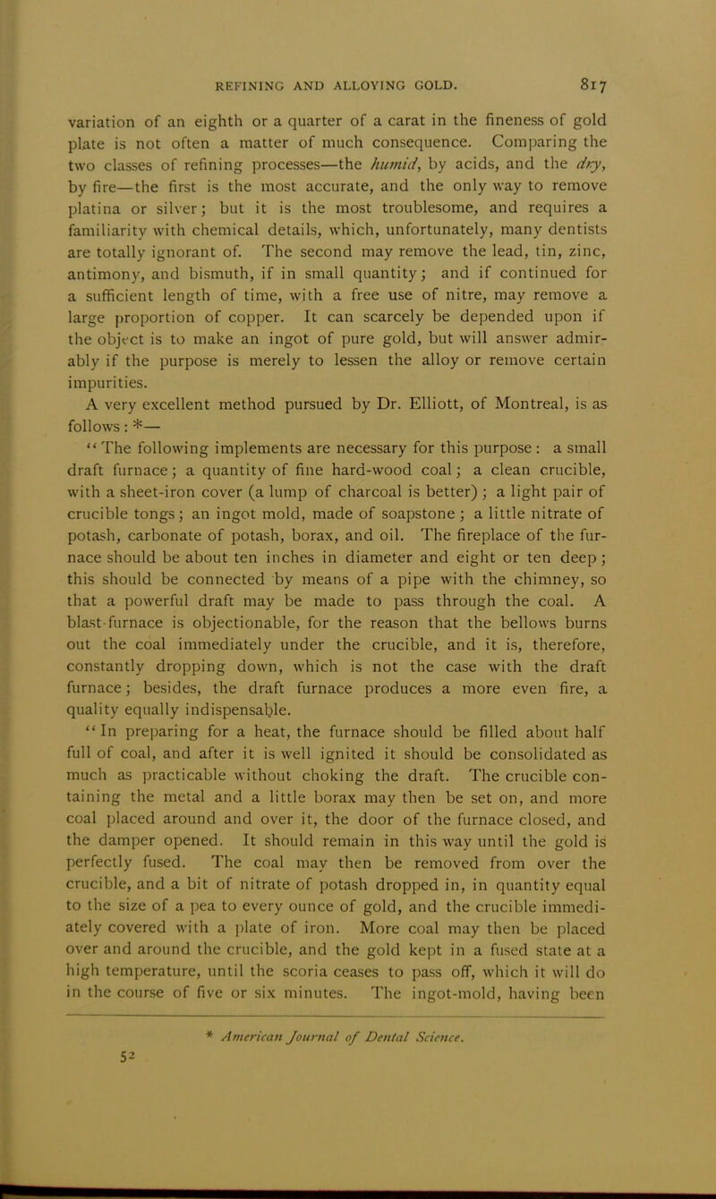 variation of an eighth or a quarter of a carat in the fineness of gold plate is not often a matter of much consequence. Comparing the two classes of refining processes—the humid, by acids, and the dry, by fire—the first is the most accurate, and the only way to remove platina or silver; but it is the most troublesome, and requires a familiarity with chemical details, which, unfortunately, many dentists are totally ignorant of. The second may remove the lead, tin, zinc, antimony, and bismuth, if in small quantity; and if continued for a sufficient length of time, with a free use of nitre, may remove a large proportion of copper. It can scarcely be depended upon if the object is to make an ingot of pure gold, but will answer admir- ably if the purpose is merely to lessen the alloy or remove certain impurities. A very excellent method pursued by Dr. Elliott, of Montreal, is as follows: *—  The following implements are necessary for this purpose : a small draft furnace; a quantity of fine hard-wood coal; a clean crucible, with a sheet-iron cover (a lump of charcoal is better) ; a light pair of crucible tongs; an ingot mold, made of soapstone ; a little nitrate of potash, carbonate of potash, borax, and oil. The fireplace of the fur- nace should be about ten inches in diameter and eight or ten deep; this should be connected by means of a pipe with the chimney, so that a powerful draft may be made to pass through the coal. A blast-furnace is objectionable, for the reason that the bellows burns out the coal immediately under the crucible, and it is, therefore, constantly dropping down, which is not the case with the draft furnace; besides, the draft furnace produces a more even fire, a quality equally indispensable. In preparing for a heat, the furnace should be filled about half full of coal, and after it is well ignited it should be consolidated as much as practicable without choking the draft. The crucible con- taining the metal and a little borax may then be set on, and more coal placed around and over it, the door of the furnace closed, and the damper opened. It should remain in this way until the gold is perfectly fused. The coal may then be removed from over the crucible, and a bit of nitrate of potash dropped in, in quantity equal to the size of a pea to every ounce of gold, and the crucible immedi- ately covered with a plate of iron. More coal may then be placed over and around the crucible, and the gold kept in a fused state at a high temperature, until the scoria ceases to pass off, which it will do in the course of five or six minutes. The ingot-mold, having been 52 * American Journal of Dental Science.