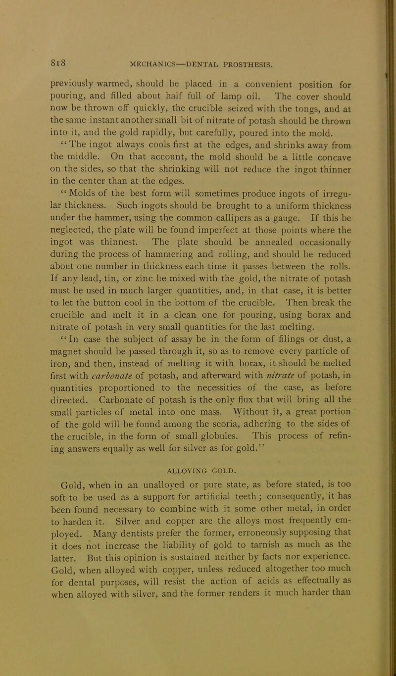 previously warmed, should be placed in a convenient position for pouring, and filled about half full of lamp oil. The cover should now be thrown off quickly, the crucible seized with the tongs, and at the same instant another small bit of nitrate of potash should be thrown into it, and the gold rapidly, but carefully, poured into the mold. The ingot always cools first at the edges, and shrinks away from the middle. On that account, the mold should be a little concave on the sides, so that the shrinking will not reduce the ingot thinner in the center than at the edges. Molds of the best form will sometimes produce ingots of irregu- lar thickness. Such ingots should be brought to a uniform thickness under the hammer, using the common callipers as a gauge. If this be neglected, the plate will be found imperfect at those points where the ingot was thinnest. The plate should be annealed occasionally during the process of hammering and rolling, and should be reduced about one number in thickness each time it passes between the rolls. If any lead, tin, or zinc be mixed with the gold, the nitrate of potash must be used in much larger quantities, and, in that case, it is better to let the button cool in the bottom of the crucible. Then break the crucible and melt it in a clean one for pouring, using borax and nitrate of potash in very small quantities for the last melting. In case the subject of assay be in the form of filings or dust, a magnet should be passed through it, so as to remove every particle of iron, and then, instead of melting it with borax, it should be melted first with carbonate of potash, and afterward with nitrate of potash, in quantities proportioned to the necessities of the case, as before directed. Carbonate of potash is the only flux that will bring all the small particles of metal into one mass. Without it, a great portion of the gold will be found among the scoria, adhering to the sides of the crucible, in the form of small globules. This process of refin- ing answers equally as well for silver as for gold. ALLOYING GOLD. Gold, when in an unalloyed or pure state, as before stated, is too soft to be used as a support for artificial teeth; consequently, it has been found necessary to combine with it some other metal, in order to harden it. Silver and copper are the alloys most frequently em- ployed. Many dentists prefer the former, erroneously supposing that it does not increase the liability of gold to tarnish as much as the latter. But this opinion is sustained neither by facts nor experience. Gold, when alloyed with copper, unless reduced altogether too much for dental purposes, will resist the action of acids as effectually as when alloyed with silver, and the former renders it much harder than