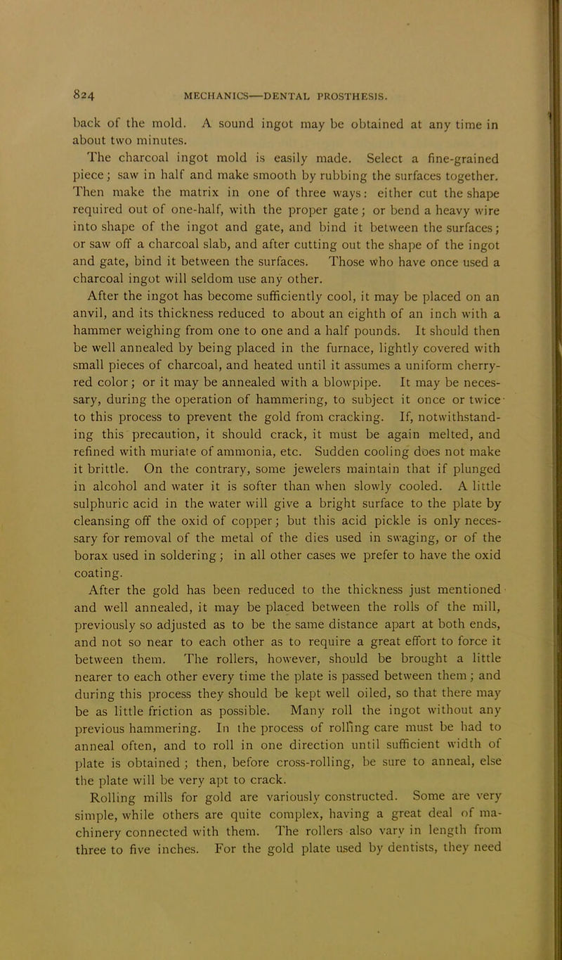back of the mold. A sound ingot may be obtained at any time in about two minutes. The charcoal ingot mold is easily made. Select a fine-grained piece; saw in half and make smooth by rubbing the surfaces together. Then make the matrix in one of three ways: either cut the shape required out of one-half, with the proper gate; or bend a heavy wire into shape of the ingot and gate, and bind it between the surfaces; or saw off a charcoal slab, and after cutting out the shape of the ingot and gate, bind it between the surfaces. Those who have once used a charcoal ingot will seldom use any other. After the ingot has become sufficiently cool, it may be placed on an anvil, and its thickness reduced to about an eighth of an inch with a hammer weighing from one to one and a half pounds. It should then be well annealed by being placed in the furnace, lightly covered with small pieces of charcoal, and heated until it assumes a uniform cherry- red color; or it may be annealed with a blowpipe. It may be neces- sary, during the operation of hammering, to subject it once or twice- to this process to prevent the gold from cracking. If, notwithstand- ing this precaution, it should crack, it must be again melted, and refined with muriate of ammonia, etc. Sudden cooling does not make it brittle. On the contrary, some jewelers maintain that if plunged in alcohol and water it is softer than when slowly cooled. A little sulphuric acid in the water will give a bright surface to the plate by cleansing off the oxid of copper; but this acid pickle is only neces- sary for removal of the metal of the dies used in swaging, or of the borax used in soldering; in all other cases we prefer to have the oxid coating. After the gold has been reduced to the thickness just mentioned and well annealed, it may be placed between the rolls of the mill, previously so adjusted as to be the same distance apart at both ends, and not so near to each other as to require a great effort to force it between them. The rollers, however, should be brought a little nearer to each other every time the plate is passed between them ; and during this process they should be kept well oiled, so that there may be as little friction as possible. Many roll the ingot without any previous hammering. In the process of rolling care must be had to anneal often, and to roll in one direction until sufficient width of plate is obtained ; then, before cross-rolling, be sure to anneal, else the plate will be very apt to crack. Rolling mills for gold are variously constructed. Some are very simple, while others are quite complex, having a great deal of ma- chinery connected with them. The rollers also vary in length from three to five inches. For the gold plate used by dentists, they need