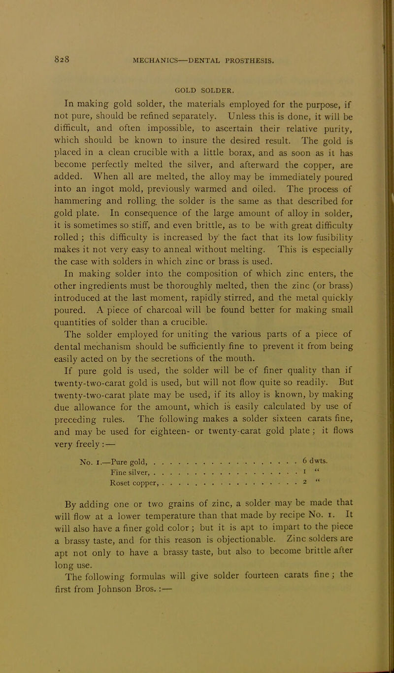 GOLD SOLDER. In making gold solder, the materials employed for the purpose, if not pure, should be refined separately. Unless this is done, it will be difficult, and often impossible, to ascertain their relative purity, which should be known to insure the desired result. The gold is placed in a clean crucible with a little borax, and as soon as it has become perfectly melted the silver, and afterward the copper, are added. When all are melted, the alloy may be immediately poured into an ingot mold, previously warmed and oiled. The process of hammering and rolling, the solder is the same as that described for gold plate. In consequence of the large amount of alloy in solder, it is sometimes so stiff, and even brittle, as to be with great difficulty rolled ; this difficulty is increased by' the fact that its low fusibility makes it not very easy to anneal without melting. This is especially the case with solders in which zinc or brass is used. In making solder into the composition of which zinc enters, the other ingredients must be thoroughly melted, then the zinc (or brass) introduced at the last moment, rapidly stirred, and the metal quickly poured. A piece of charcoal will be found better for making small quantities of solder than a crucible. The solder employed for uniting the various parts of a piece of dental mechanism should be sufficiently fine to prevent it from being easily acted on by the secretions of the mouth. If pure gold is used, the solder will be cf finer quality than if twenty-two-carat gold is used, but will not flow quite so readily. But twenty-two-carat plate may be used, if its alloy is known, by making due allowance for the amount, which is easily calculated by use of preceding rules. The following makes a solder sixteen carats fine, and may be used for eighteen- or twenty-carat gold plate; it flows very freely: — No. I.—Pure gold, 6 dwts. Fine silver, 1  Roset copper, 2  By adding one or two grains of zinc, a solder may be made that will flow at a lower temperature than that made by recipe No. i. It will also have a finer gold color; but it is apt to impart to the piece a brassy taste, and for this reason is objectionable. Zinc solders are apt not only to have a brassy taste, but also to become brittle after long use. The following formulas will give solder fourteen carats fine; the first from Johnson Bros.:—