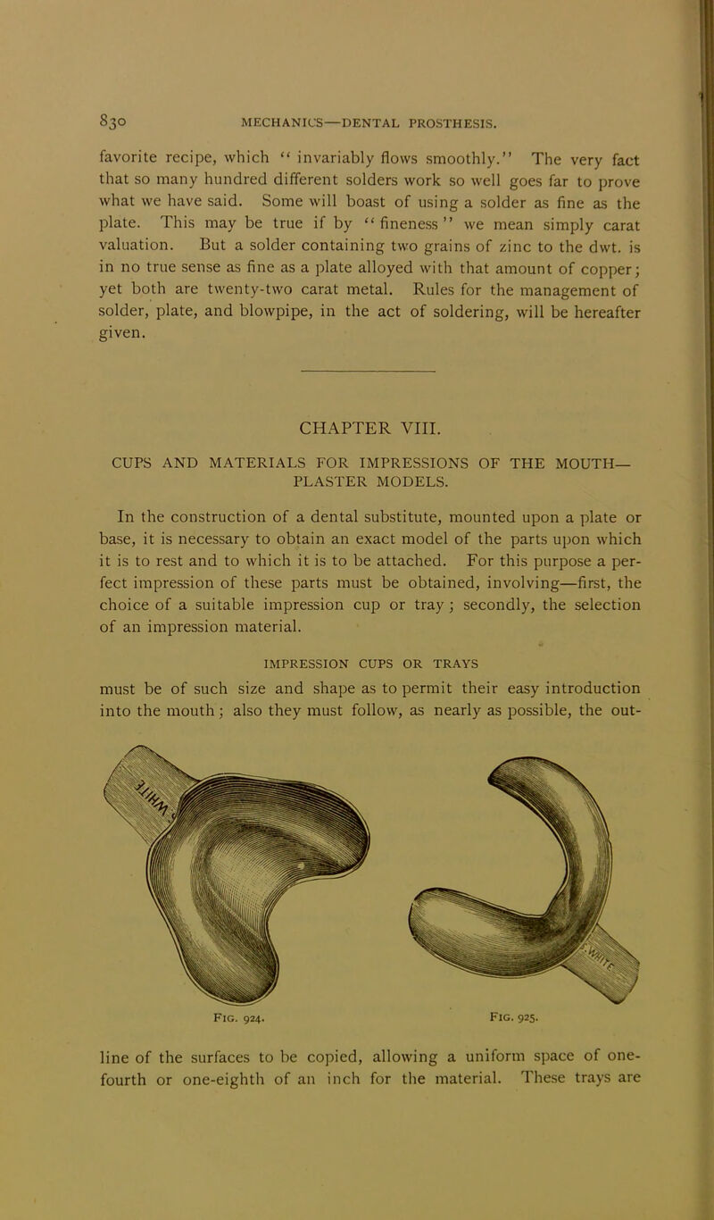 favorite recipe, which  invariably flows smoothly. The very fact that so many hundred different solders work so well goes far to prove what we have said. Some will boast of using a solder as fine as the plate. This may be true if by fineness we mean simply carat valuation. But a solder containing two grains of zinc to the dwt. is in no true sense as fine as a plate alloyed with that amount of copper; yet both are twenty-two carat metal. Rules for the management of solder, plate, and blowpipe, in the act of soldering, will be hereafter given. CHAPTER VIII. CUPS AND MATERIALS FOR IMPRESSIONS OF THE MOUTH- PLASTER MODELS. In the construction of a dental substitute, mounted upon a plate or base, it is necessary to obtain an exact model of the parts upon which it is to rest and to which it is to be attached. For this purpose a per- fect impression of these parts must be obtained, involving—first, the choice of a suitable impression cup or tray; secondly, the selection of an impression material. IMPRESSION CUPS OR TRAYS must be of such size and shape as to permit their easy introduction into the mouth; also they must follow, as nearly as possible, the out- Fig. 924. Fig. 925. line of the surfaces to be copied, allowing a uniform space of one- fourth or one-eighth of an inch for the material. These trays are