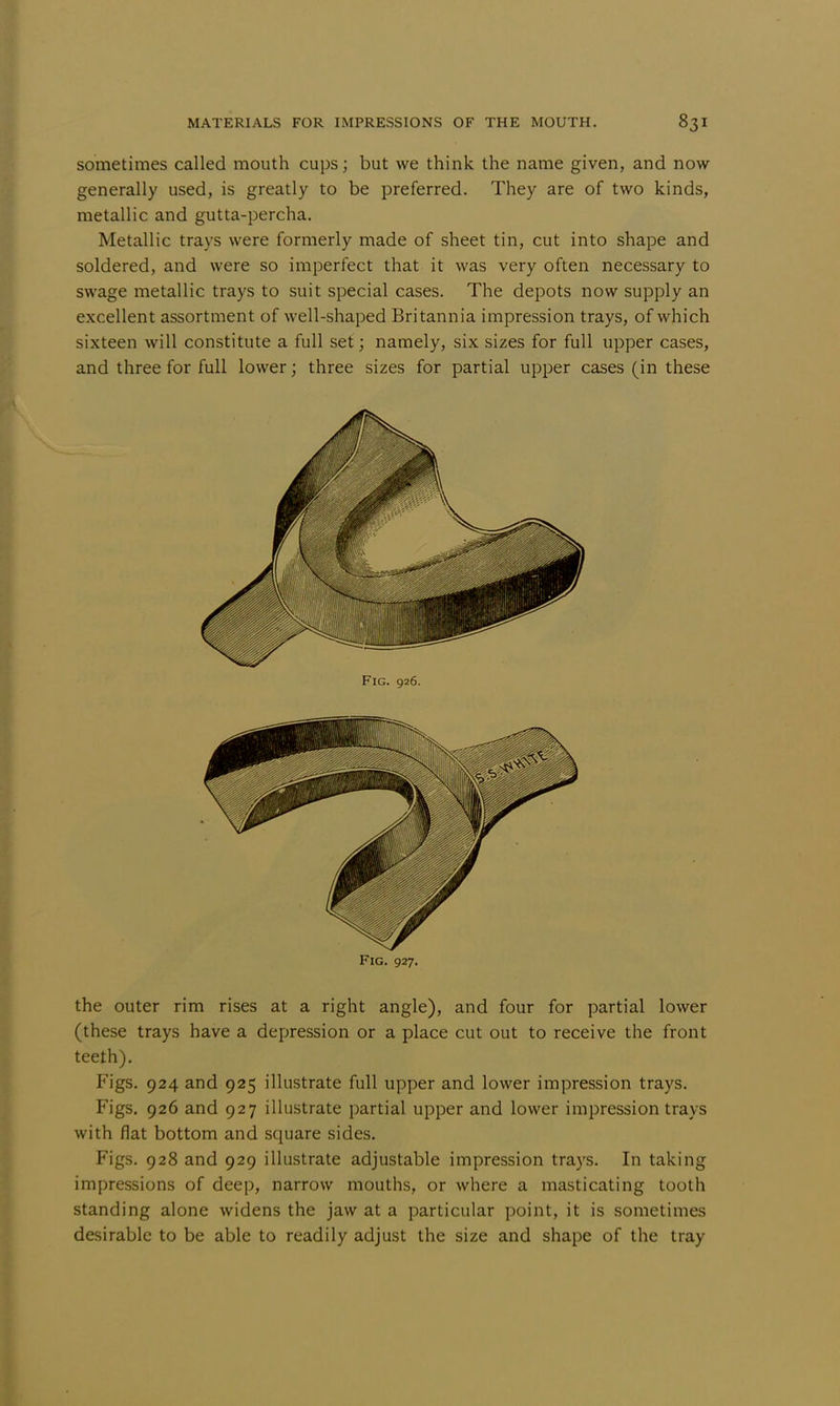 sometimes called mouth cups; but we think the name given, and now generally used, is greatly to be preferred. They are of two kinds, metallic and gutta-percha. Metallic trays were formerly made of sheet tin, cut into shape and soldered, and were so imperfect that it was very often necessary to swage metallic trays to suit special cases. The depots now supply an excellent assortment of well-shaped Britannia impression trays, of which sixteen will constitute a full set; namely, six sizes for full upper cases, and three for full lower; three sizes for partial upper cases (in these the outer rim rises at a right angle), and four for partial lower (these trays have a depression or a place cut out to receive the front teeth). Figs. 924 and 925 illustrate full upper and lower impression trays. Figs. 926 and 927 illustrate partial upper and lower impression trays with flat bottom and square sides. Figs. 928 and 929 illustrate adjustable impression trays. In taking impressions of deep, narrow mouths, or where a masticating tooth standing alone widens the jaw at a particular point, it is sometimes desirable to be able to readily adjust the size and shape of the tray Fig. 926.