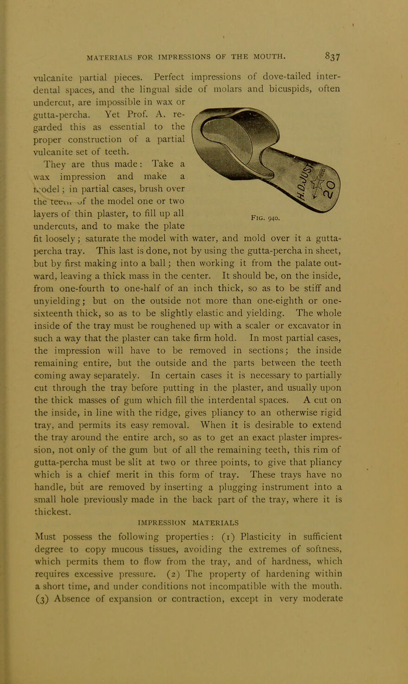 vulcanite partial pieces. Perfect impressions of dove-tailed inter- dental spaces, and the lingual side of molars and bicuspids, often undercut, are impossible in wax or gutta-percha. Yet Prof. A. re- garded this as essential to the proper construction of a partial vulcanite set of teeth. They are thus made: Take a wax impression and make a ivodel; in partial cases, brush over the teem ^f the model one or two layers of thin plaster, to fill up all undercuts, and to make the plate fit loosely; saturate the model with water, and mold over it a gutta- percha tray. This last is done, not by using the gutta-percha in sheet, but by first making into a ball; then working it from the palate out- ward, leaving a thick mass in the center. It should be, on the inside, from one-fourth to one-half of an inch thick, so as to be stiff and unyielding; but on the outside not more than one-eighth or one- sixteenth thick, so as to be slightly elastic and yielding. The whole inside of the tray must be roughened up with a scaler or excavator in such a way that the plaster can take firm hold. In most partial cases, the impression will have to be removed in sections; the inside remaining entire, but the outside and the parts between the teeth coming away separately. In certain cases it is necessary to partially cut through the tray before putting in the plaster, and usually upon the thick masses of gum which fill the interdental spaces. A cut on the inside, in line with the ridge, gives pliancy to an otherwise rigid tray, and permits its easy removal. When it is desirable to extend the tray around the entire arch, so as to get an exact plaster impres- sion, not only of the gum but of all the remaining teeth, this rim of gutta-percha must be slit at two or three points, to give that pliancy which is a chief merit in this form of tray. These trays have no handle, but are removed by inserting a plugging instrument into a small hole previously made in the back part of the tray, where it is thickest. IMPRESSION MATERIALS Must possess the following properties: (1) Plasticity in sufficient degree to copy mucous tissues, avoiding the extremes of softness, which permits them to flow from the tray, and of hardness, which requires excessive pressure. (2) The property of hardening within a short time, and under conditions not incompatible with the mouth. (3) Absence of expansion or contraction, except in very moderate