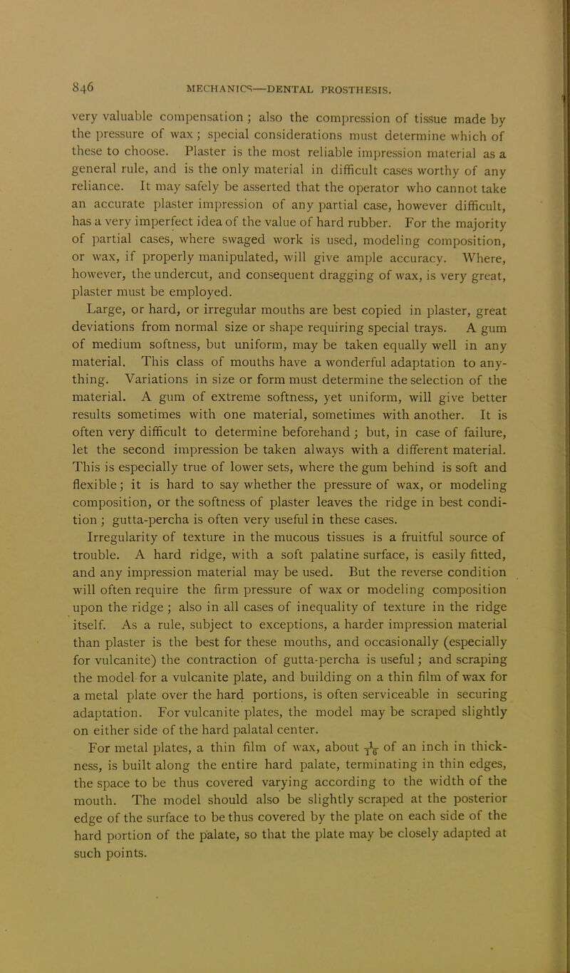 very valuable compensation ; also the compression of tissue made by the pressure of wax; special considerations must determine which of these to choose. Plaster is the most reliable impression material as a general rule, and is the only material in difficult cases worthy of any reliance. It may safely be asserted that the operator who cannot take an accurate plaster impression of any partial case, however difficult, has a very imperfect idea of the value of hard rubber. For the majority of partial cases, where swaged work is used, modeling composition, or wax, if properly manipulated, will give ample accuracy. Where, however, the undercut, and consequent dragging of wax, is very great, plaster must be employed. Large, or hard, or irregular mouths are best copied in plaster, great deviations from normal size or shape requiring special trays. A gum of medium softness, but uniform, may be taken equally well in any material. This class of mouths have a wonderful adaptation to any- thing. Variations in size or form must determine the selection of the material. A gum of extreme softness, yet uniform, will give better results sometimes with one material, sometimes with another. It is often very difficult to determine beforehand; but, in case of failure, let the second impression be taken always with a different material. This is especially true of lower sets, where the gum behind is soft and flexible; it is hard to say whether the pressure of wax, or modeling composition, or the softness of plaster leaves the ridge in best condi- tion ; gutta-percha is often very useful in these cases. Irregularity of texture in the mucous tissues is a fruitful source of trouble. A hard ridge, with a soft palatine surface, is easily fitted, and any impression material may be used. But the reverse condition will often require the firm pressure of wax or modeling composition upon the ridge ; also in all cases of inequality of texture in the ridge itself. As a rule, subject to exceptions, a harder impression material than plaster is the best for these mouths, and occasionally (especially for vulcanite) the contraction of gutta-percha is useful; and scraping the model for a vulcanite plate, and building on a thin film of wax for a metal plate over the hard portions, is often serviceable in securing adaptation. For vulcanite plates, the model maybe scraped slightly on either side of the hard palatal center. For metal plates, a thin film of wax, about of an inch in thick- ness, is built along the entire hard palate, terminating in thin edges, the space to be thus covered varying according to the width of the mouth. The model should also be slightly scraped at the posterior edge of the surface to be thus covered by the plate on each side of the hard portion of the palate, so that the plate may be closely adapted at such points.