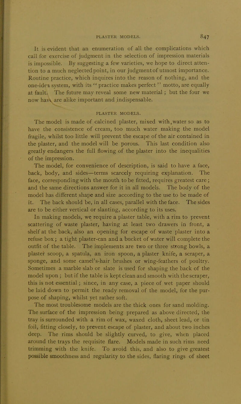 It is evident that an enumeration of all the complications which call for exercise of judgment in the selection of impression materials is impossible. By suggesting a few varieties, we hope to direct atten- tion to a much neglected point, in our judgment of utmost importance. Routine practice, which inquires into the reason of nothing, and the one-idea system, with its  practice makes perfect  motto, are equally at fault. The future may reveal some new material ; but the four we now havt. are alike important and indispensable. PLASTER MODELS. The model is made of calcined plaster, mixed with,water so as to have the consistence of cream, too much water making the model fragile, whilst too little will prevent the escape of the air contained in the plaster, and the model will be porous. This last condition also greatly endangers the full flowing of the plaster into the inequalities of the impression. The model, for convenience of description, is said to have a face, back, body, and sides—terms scarcely requiring explanation. The face, corresponding with the mouth to be fitted, requires greatest care; and the same directions answer for it in all models. The body of the model has different shape and size according to the use to be made of it. The back should be, in all cases, parallel with the face. The sides are to be either vertical or slanting, according to its uses. In making models, we require a plaster table, with a rim to prevent scattering of waste plaster, having at least two drawers in front, a shelf at the back, also an opening for escape of waste plaster into a refuse box; a tight plaster-can and a bucket of water will complete the outfit of the table. The implements are two or three strong bowls, a plaster scoop, a spatula, an iron spoon, a plaster knife, a scraper, a sponge, and some camel's-hair brushes or wing-feathers of poultry. Sometimes a marble slab or slate is used for shaping the back of the model upon ; but if the table is kept clean and smooth with the scraper, this is not essential; since, in any case, a piece of wet paper should be laid down to permit the ready removal of the model, for the pur- pose of shaping, whilst yet rather soft. The most troublesome models are the thick ones for sand molding. The surface of the impression being prepared as above directed, the tray is surrounded with a rim of wax, waxed cloth, sheet lead, or tin foil, fitting closely, to prevent escape of plaster, and about two inches deep. The rims should be slightly curved, to give, when placed around the trays the requisite flare. Models made in such rims need trimming with the knife. To avoid this, and also to give greatest possible smoothness and regularity to the sides, flaring rings of sheet