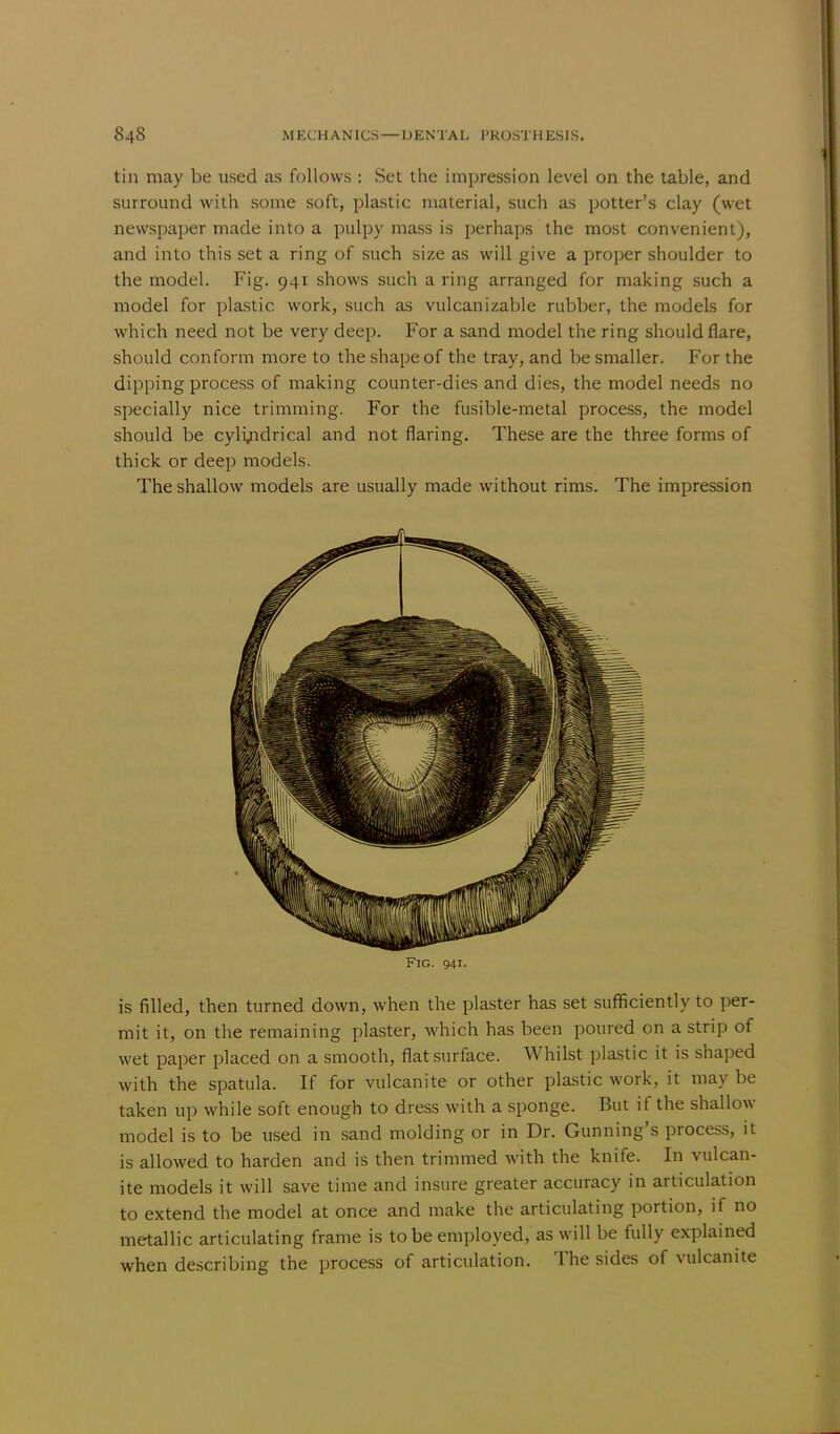 tin may be used as follows : Set the impression level on the table, and surround with some soft, plastic material, such as potter's clay (wet newspaper made into a pulpy mass is perhaps the most convenient), and into this set a ring of such size as will give a proper shoulder to the model. Fig. 941 shows such a ring arranged for making such a model for plastic work, such as vulcanizable rubber, the models for which need not be very deep. For a sand model the ring should flare, should conform more to the shape of the tray, and be smaller. For the dipping process of making counter-dies and dies, the model needs no specially nice trimming. For the fusible-metal process, the model should be cylindrical and not flaring. These are the three forms of thick or deep models. The shallow models are usually made without rims. The impression Fig. 941. is filled, then turned down, when the plaster has set sufficiently to per- mit it, on the remaining plaster, which has been poured on a strip of wet paper placed on a smooth, flat surface. Whilst plastic it is shaped with the spatula. If for vulcanite or other plastic work, it may be taken up while soft enough to dress with a sponge. But if the shallow model is to be used in sand molding or in Dr. Gunning's process, it is allowed to harden and is then trimmed with the knife. In vulcan- ite models it will save time and insure greater accuracy in articulation to extend the model at once and make the articulating portion, if no metallic articulating frame is to be employed, as will be fully explained when describing the process of articulation. The sides of vulcanite