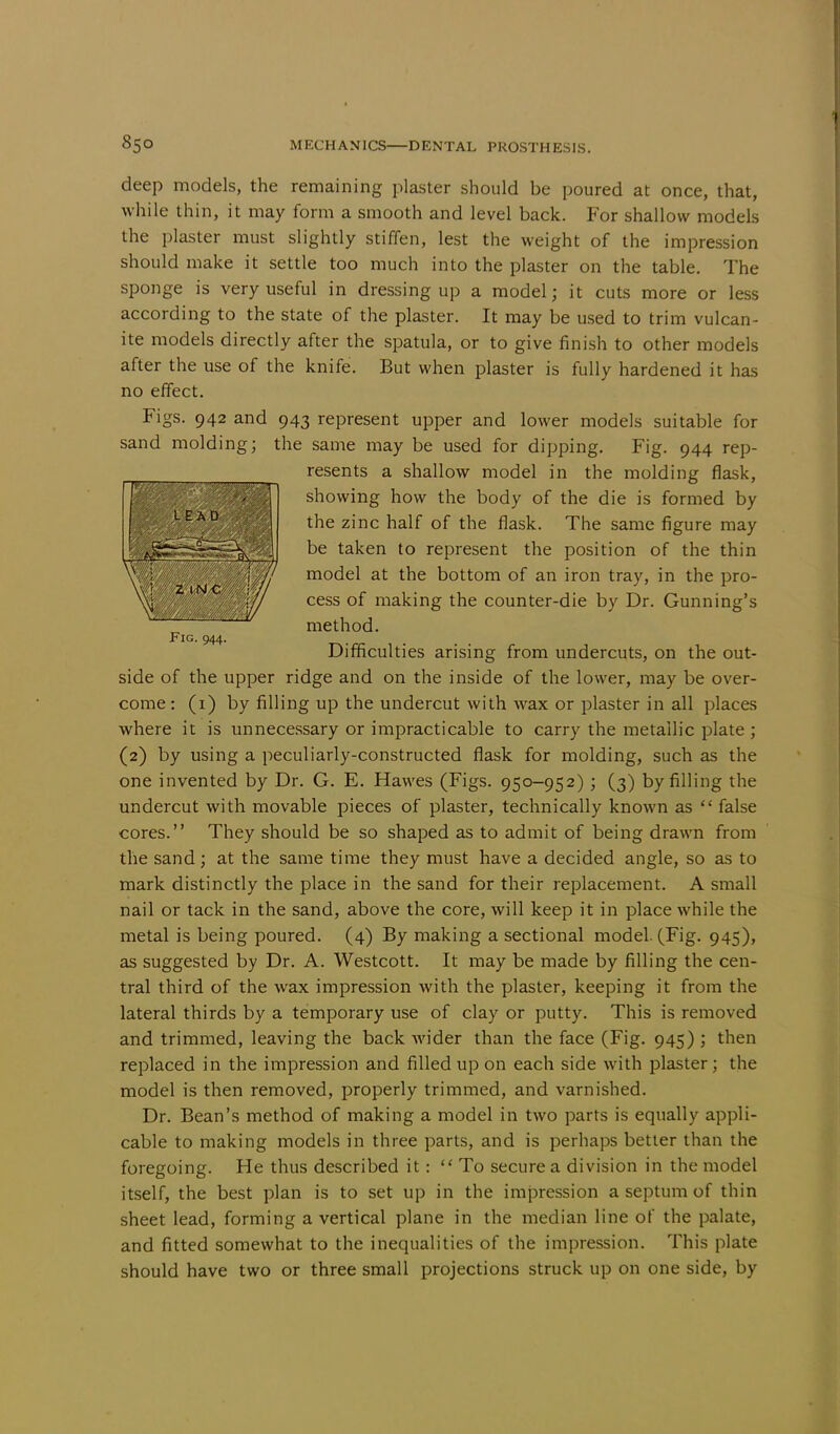 deep models, the remaining plaster should be poured at once, that, while thin, it may form a smooth and level back. For shallow models the plaster must slightly stiffen, lest the weight of the impression should make it settle too much into the plaster on the table. The sponge is very useful in dressing up a model; it cuts more or less according to the state of the plaster. It may be used to trim vulcan- ite models directly after the spatula, or to give finish to other models after the use of the knife. But when plaster is fully hardened it has no effect. Figs. 942 and 943 represent upper and lower models suitable for sand molding; the same may be used for dipping. Fig. 944 rep- resents a shallow model in the molding flask, showing how the body of the die is formed by the zinc half of the flask. The same figure may be taken to represent the position of the thin model at the bottom of an iron tray, in the pro- cess of making the counter-die by Dr. Gunning's method. Fig. 944. Difficulties arising from undercuts, on the out- side of the upper ridge and on the inside of the lower, may be over- come: (1) by filling up the undercut with wax or plaster in all places where it is unnecessary or impracticable to carry the metallic plate ; (2) by using a peculiarly-constructed flask for molding, such as the one invented by Dr. G. E. Hawes (Figs. 950-952); (3) by filling the undercut with movable pieces of plaster, technically known as  false cores. They should be so shaped as to admit of being drawn from the sand ; at the same time they must have a decided angle, so as to mark distinctly the place in the sand for their replacement. A small nail or tack in the sand, above the core, will keep it in place while the metal is being poured. (4) By making a sectional model. (Fig. 945), as suggested by Dr. A. Westcott. It may be made by filling the cen- tral third of the wax impression with the plaster, keeping it from the lateral thirds by a temporary use of clay or putty. This is removed and trimmed, leaving the back wider than the face (Fig. 945) ; then replaced in the impression and filled up on each side with plaster; the model is then removed, properly trimmed, and varnished. Dr. Bean's method of making a model in two parts is equally appli- cable to making models in three parts, and is perhaps better than the foregoing. He thus described it: To secure a division in the model itself, the best plan is to set up in the impression a septum of thin sheet lead, forming a vertical plane in the median line of the palate, and fitted somewhat to the inequalities of the impression. This plate should have two or three small projections struck up on one side, by