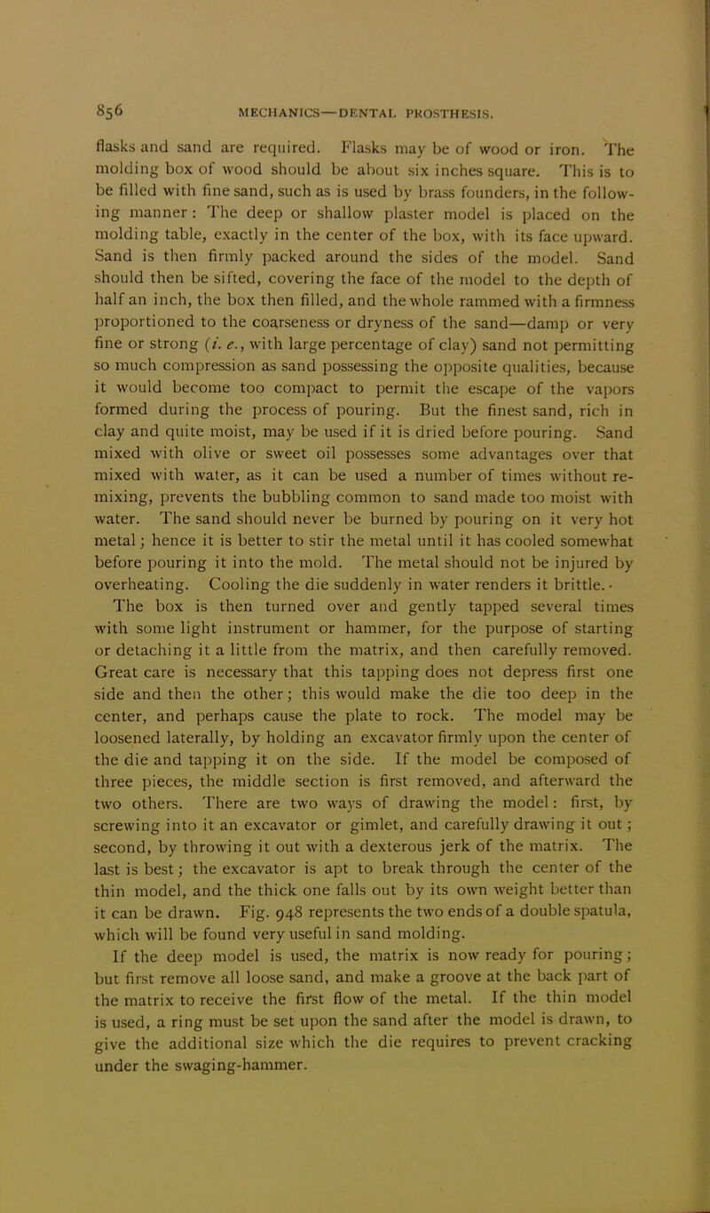 flasks and sand are required. Flasks may be of wood or iron. The molding box of wood should be about six inches square. This is to be filled with fine sand, such as is used by brass founders, in the follow- ing manner : The deep or shallow plaster model is placed on the molding table, exactly in the center of the box, with its face upward. Sand is then firmly packed around the sides of the model. Sand should then be sifted, covering the face of the model to the depth of half an inch, the box then filled, and the whole rammed with a firmness proportioned to the coarseness or dryness of the sand—damp or very fine or strong (Y. e., with large percentage of clay) sand not permitting so much compression as sand possessing the opposite qualities, because it would become too compact to permit the escape of the vapors formed during the process of pouring. But the finest sand, rich in clay and quite moist, may be used if it is dried before pouring. Sand mixed with olive or sweet oil possesses some advantages over that mixed with water, as it can be used a number of times without re- mixing, prevents the bubbling common to sand made too moist with water. The sand should never be burned by pouring on it very hot metal; hence it is better to stir the metal until it has cooled somewhat before pouring it into the mold. The metal should not be injured by overheating. Cooling the die suddenly in water renders it brittle. • The box is then turned over and gently tapped several times with some light instrument or hammer, for the purpose of starting or detaching it a little from the matrix, and then carefully removed. Great care is necessary that this tapping does not depress first one side and then the other; this would make the die too deep in the center, and perhaps cause the plate to rock. The model may be loosened laterally, by holding an excavator firmly upon the center of the die and tapping it on the side. If the model be composed of three pieces, the middle section is first removed, and afterward the two others. There are two ways of drawing the model: first, by screwing into it an excavator or gimlet, and carefully drawing it out; second, by throwing it out with a dexterous jerk of the matrix. The last is best; the excavator is apt to breakthrough the center of the thin model, and the thick one falls out by its own weight better than it can be drawn. Fig. 948 represents the two ends of a double spatula, which will be found very useful in sand molding. If the deep model is used, the matrix is now ready for pouring; but first remove all loose sand, and make a groove at the back part of the matrix to receive the first flow of the metal. If the thin model is used, a ring must be set upon the sand after the model is drawn, to give the additional size which the die requires to prevent cracking under the swaging-hammer.