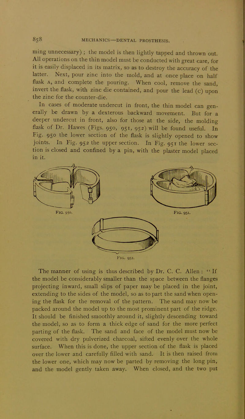 ming unnecessary) ; the model is then lightly tapped and thrown out. All operations on the thin model must be conducted with great care, for it is easily displaced in its matrix, so as to destroy the accuracy of the latter. Next, pour zinc into the mold, and at once place on half flask a, and complete the pouring. When cool, remove the sand, invert the flask, with zinc die contained, and pour the lead (c) upon the zinc for the counter-die. In cases of moderate undercut in front, the thin model can gen- erally be drawn by a dexterous backward movement. But for a deeper undercut in front, also for those at the side, the molding flask of Dr. Hawes (Figs. 950, 951, 952) will be found useful. In Fig. 950 the lower section of the flask is slightly opened to show joints. In Fig. 952 the upper section. In Fig. 951 the lower sec- tion is closed and confined by a pin, with the plaster model placed in it. Fig. 952. The manner of using is thus described by Dr. C. C. Allen : If the model be considerably smaller than the space between the flanges projecting inward, small slips of paper may be placed in the joint, extending to the sides of the model, so as to part the sand when open- ing the flask for the removal of the pattern. The sand may now be packed around the model up to the most prominent part of the ridge. It should be finished smoothly around it, slightly descending toward the model, so as to form a thick edge of sand for the more perfect parting of the flask. The sand and face of the model must now be covered with dry pulverized charcoal, sifted evenly over the whole surface. When this is done, the upper section of the flask is placed over the lower and carefully filled with sand. It is then raised from the lower one, which may now be parted by removing the long pin, and the model gently taken away. When closed, and the two put