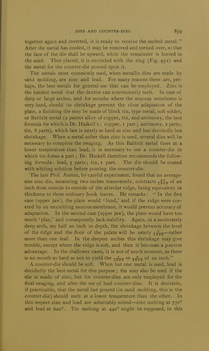 together again and inverted, it is ready to receive the melted metal. After the metal has cooled, it may be removed and turned over, so that the face of the die shall be upward, while the remainder is buried in the sand. Thus placed, it is encircled with the ring (Fig. 952) and the metal for the counter-die poured upon it. The metals most commonly used, when metallic dies are made by sand molding, are zinc and lead. For many reasons these are, per- haps, the best metals for general use that can be employed. Zinc is the hardest metal that the dentist can conveniently melt. In case of deep or large arches, and for mouths where the mucous membrane is very hard, should its shrinkage prevent the close adaptation of the plate, a finishing die may be made of block tin, type metal, soft solder, or Babbitt metal (a patent alloy of copper, tin, and antimony, the best formula for which is Dr. Haskell's : copper, 1 part; antimony, 2 parts; tin, 8 parts), which last is nearly as hard as zinc and has decidedly less shrinkage. When a metal softer than zinc is used, several dies will be necessary to complete the swaging. As this Babbitt metal fuses at a lower temperature than lead, it is necessary to use a counter-die in which tin forms a part; Dr. Haskell therefore recommends the follow- ing formula: lead, 5 parts; tin, 1 part. The die should be coated with whiting solution before pouring the counter-die. The late Prof. Austen, by careful experiment, found that an average- size zinc die, measuring two inches transversely, contracts y^ir °f an inch from outside to outside of the alveolar ridge, being equivalent in thickness to three ordinary book leaves. He remarks:  In the first case (upper jaw), the plate would 'bind,' and if the ridge were cov- ered by an unyielding mucous membrane, it would prevent accuracy of adaptation. In the second case (upper jaw), the plate would have too much ' play,' and consequently lack stability. Again, in a moderately deep arch, say half an inch in depth, the shrinkage between the level of the ridge and the floor of the palate will be nearly y-^-g-g—rather more than one leaf. In the deepest arches this shrinkage may give trouble, except where the ridge is soft, and then it becomes a positive advantage. In the shallower cases, it is not of much moment, as there is no mouth so hard as not to yield the t 0- or y^j- of an inch. A counter-die should be soft. When but one metal is used, lead is decidedly the best metal for this purpose; tin may also be used if the die is made of zinc, but tin counter-dies are only employed for the final swaging, and after the use of lead counter-dies. It is desirable, if practicable, that the metal last poured (in sand molding, this is the counter-die) should melt at a lower temperature than the other. In this respect zinc and lead are admirably suited—zinc melting at 7700 and lead at 6oo°. Tin melting at 4400 might be supposed, in this