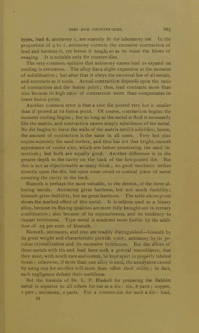 types, lead 6, antimony r, are scarcely fit for laboratory use. In the proportion of 9 to 1, antimony corrects the excessive contraction of lead and hardens it, yet leaves it tough, so as to resist the blows of swaging. It is suitable only for counter-dies. The very common opinion that antimony causes lead to expand on cooling is erroneous. The alloy has a slight expansion at the moment of solidification ; but after that it obeys the universal law of all metals, and contracts as it cools. Actual contraction depends upon the ratio of contraction and the fusion point; thus, lead contracts more than zinc because its high ratio of contraction more than compensates its lower fusion point. Another common error is that a zinc die poured very hot is smaller than if poured at its fusion point. Of course, contraction begins the moment cooling begins; but so long as the metal is fluid it necessarily fills the matrix, and contraction causes simply subsidence of the metal. No die begins to leave the walls of the matrix until it solidifies; hence, the amount of contraction is the same in all cases. Very hot zinc copies minutely the sand surface, and thus has not that bright, smooth appearance of cooler zinc, which sets before penetrating the sand in- terstices ; but both are equally good. Another difference is in the greater depth in the cavity on the back of the hot-poured die. But this is not as objectionable as many think ; no good mechanic strikes directly upon the die, but upon some ovoid or conical piece of metal covering the cavity in the back. Bismuth is perhaps the most valuable, to the dentist, of the three al- loying metals. Antimony gives hardness, but not much fusibility; bismuth gives fusibility, but no great hardness. The table above given shows the marked effect of this metal. It is seldom used as a binary alloy, because its fluxing qualities are more fully brought out in ternary combination; also because of its expensiveness, and its tendency to impart brittleness. Type metal is rendered more fusible by the addi- tion of .05 per cent, of bismuth. Bismuth, antimony, and zinc are readily distinguished—bismuth by its great weight and characteristic pinkish color; antimony by its pe- culiar crystallization and its excessive brittleness. But the alloys of these metals with tin and lead have such a general resemblance, that they must, with much care and system, be kept apart in properly labeled boxes ; otherwise, if more than one alloy is used, the annoyance caused by using one for another will more than offset their utility; in fact, such negligence defeats their usefulness. But the formula of Dr. L. P. Haskell for preparing the Babbitt metal is superior to all others for use as a die: tin, 8 parts; copper, i part; antimony, 2 parts. For a counter-die for such a die: lead, 55