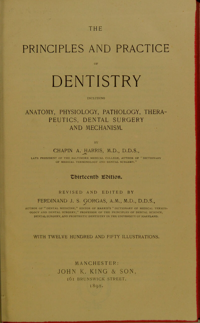 THE PRINCIPLES AND PRACTICE OF DENTISTRY INCLUDING ANATOMY, PHYSIOLOGY, PATHOLOGY, THERA- PEUTICS, DENTAL SURGERY AND MECHANISM. BY CHAPIN A. JHARRIS, M.D., D.D.S., LATE PRESIDENT OF THE BALTIMORE MEDICAL COLLEGE, AUTHOR OF DICTIONARY OF MEDICAL TERMINOLOGY AND DENTAL SURGERY. XTIMrteentb EMtton. REVISED AND EDITED BY FERDINAND J. S. GORGAS, A.M., M.D., D.D.S., AUTHOR OF  DENTAL MEDICINE, EDITOR OF HARRIS'S  DICTIONARY OF MEDICAL TERMIN- OLOGY AND DENTAL SURGERY, PROFESSOR OF THE PRINCIPLES OF DENTAL SCIENCE, DENTAL SURGERY, AND PROSTHETIC DENTISTRY IN THE UNIVERSITY OF MARYLAND. WITH TWELVE HUNDRED AND FIFTY ILLUSTRATIONS. MANCHESTER: JOHN K. KING & SON, l6l BRUNSWICK STREET.